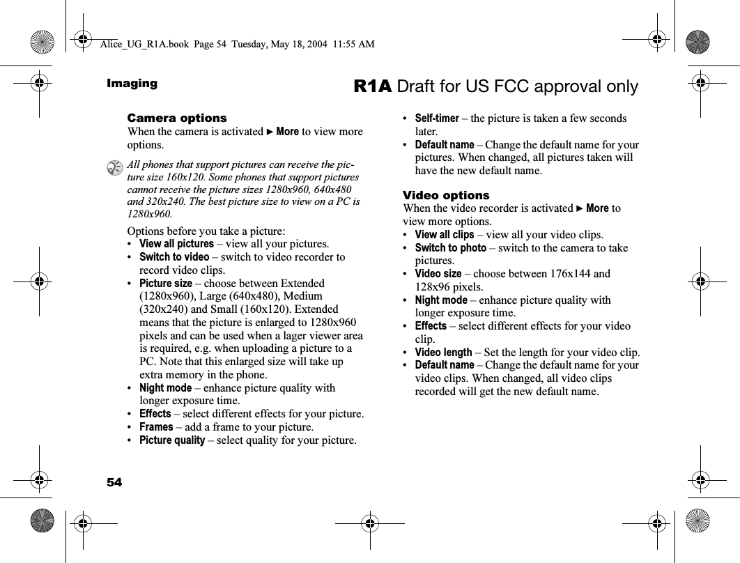 54Imaging R1A Draft for US FCC approval onlyCamera optionsWhen the camera is activated } More to view more options.Options before you take a picture:•View all pictures – view all your pictures. •Switch to video – switch to video recorder to record video clips.•Picture size – choose between Extended (1280x960), Large (640x480), Medium (320x240) and Small (160x120). Extended means that the picture is enlarged to 1280x960 pixels and can be used when a lager viewer area is required, e.g. when uploading a picture to a PC. Note that this enlarged size will take up extra memory in the phone.•Night mode – enhance picture quality with longer exposure time.•Effects – select different effects for your picture.•Frames – add a frame to your picture.•Picture quality – select quality for your picture.•Self-timer – the picture is taken a few seconds later.•Default name – Change the default name for your pictures. When changed, all pictures taken will have the new default name.Video optionsWhen the video recorder is activated } More to view more options.•View all clips – view all your video clips.•Switch to photo – switch to the camera to take pictures.•Video size – choose between 176x144 and 128x96 pixels.•Night mode – enhance picture quality with longer exposure time.•Effects – select different effects for your video clip.•Video length – Set the length for your video clip.•Default name – Change the default name for your video clips. When changed, all video clips recorded will get the new default name.All phones that support pictures can receive the pic-ture size 160x120. Some phones that support pictures cannot receive the picture sizes 1280x960, 640x480 and 320x240. The best picture size to view on a PC is 1280x960.Alice_UG_R1A.book  Page 54  Tuesday, May 18, 2004  11:55 AM