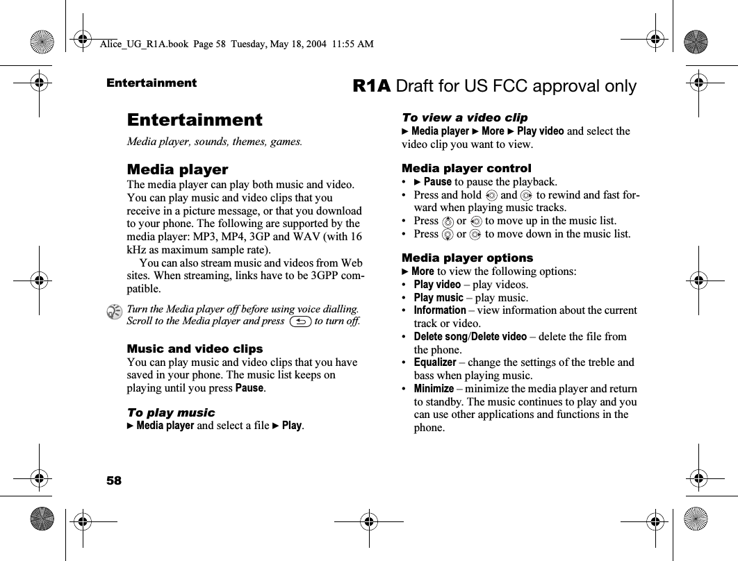 58Entertainment R1A Draft for US FCC approval onlyEntertainmentMedia player, sounds, themes, games.Media playerThe media player can play both music and video. You can play music and video clips that you receive in a picture message, or that you download to your phone. The following are supported by the media player: MP3, MP4, 3GP and WAV (with 16 kHz as maximum sample rate). You can also stream music and videos from Web sites. When streaming, links have to be 3GPP com-patible.Music and video clipsYou can play music and video clips that you have saved in your phone. The music list keeps on playing until you press Pause.To play music} Media player and select a file } Play.To view a video clip} Media player } More } Play video and select the video clip you want to view.Media player control•} Pause to pause the playback.• Press and hold   and   to rewind and fast for-ward when playing music tracks.• Press   or   to move up in the music list.• Press   or   to move down in the music list. Media player options} More to view the following options:•Play video – play videos.•Play music – play music.•Information – view information about the current track or video.•Delete song/Delete video – delete the file from the phone.•Equalizer – change the settings of the treble and bass when playing music.•Minimize – minimize the media player and return to standby. The music continues to play and you can use other applications and functions in the phone.Turn the Media player off before using voice dialling. Scroll to the Media player and press   to turn off.Alice_UG_R1A.book  Page 58  Tuesday, May 18, 2004  11:55 AM
