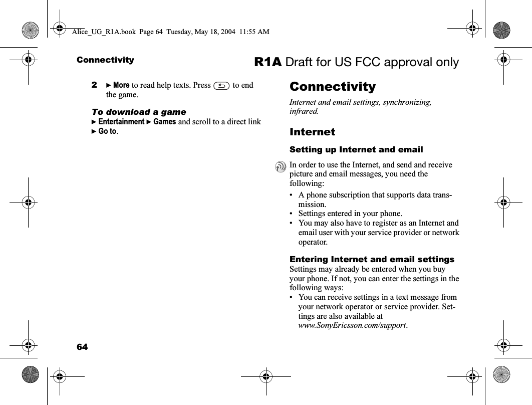 64Connectivity R1A Draft for US FCC approval only2} More to read help texts. Press   to end the game.To download a game} Entertainment } Games and scroll to a direct link } Go to.ConnectivityInternet and email settings, synchronizing, infrared.InternetSetting up Internet and email• A phone subscription that supports data trans-mission.• Settings entered in your phone.• You may also have to register as an Internet and email user with your service provider or network operator.Entering Internet and email settingsSettings may already be entered when you buy your phone. If not, you can enter the settings in the following ways:• You can receive settings in a text message from your network operator or service provider. Set-tings are also available atwww.SonyEricsson.com/support.In order to use the Internet, and send and receive picture and email messages, you need the following:Alice_UG_R1A.book  Page 64  Tuesday, May 18, 2004  11:55 AM