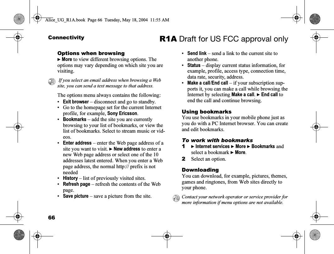 66Connectivity R1A Draft for US FCC approval onlyOptions when browsing} More to view different browsing options. The options may vary depending on which site you are visiting.The options menu always contains the following:•Exit browser – disconnect and go to standby.• Go to the homepage set for the current Internet profile, for example, Sony Ericsson.•Bookmarks – add the site you are currently browsing to your list of bookmarks, or view the list of bookmarks. Select to stream music or vid-eos.•Enter address – enter the Web page address of a site you want to visit. } New address to enter a new Web page address or select one of the 10 addresses latest entered. When you enter a Web page address, the normal http:// prefix is not needed•History – list of previously visited sites.•Refresh page – refresh the contents of the Web page.•Save picture – save a picture from the site.•Send link – send a link to the current site to another phone.•Status – display current status information, for example, profile, access type, connection time, data rate, security, address.•Make a call/End call – if your subscription sup-ports it, you can make a call while browsing the Internet by selecting Make a call. } End call to end the call and continue browsing.Using bookmarksYou use bookmarks in your mobile phone just as you do with a PC Internet browser. You can create and edit bookmarks.To work with bookmarks1} Internet services } More } Bookmarks and select a bookmark } More.2Select an option.DownloadingYou can download, for example, pictures, themes, games and ringtones, from Web sites directly to your phone. If you select an email address when browsing a Web site, you can send a text message to that address.Contact your network operator or service provider for more information if menu options are not available.Alice_UG_R1A.book  Page 66  Tuesday, May 18, 2004  11:55 AM