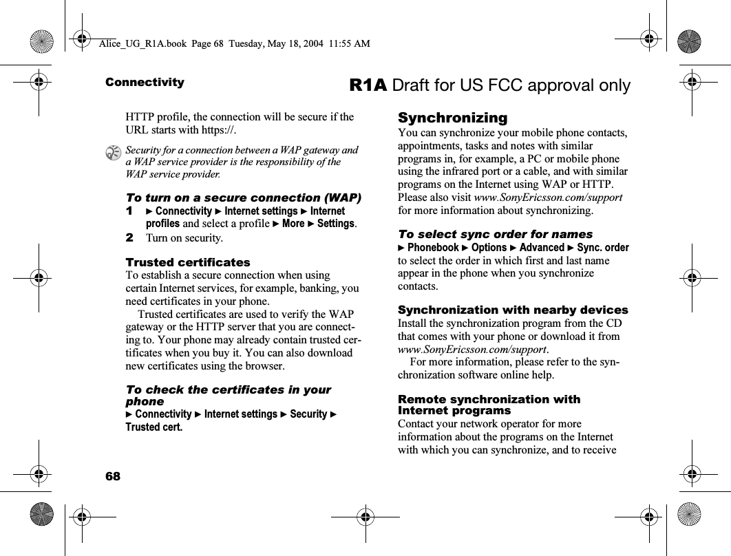 68Connectivity R1A Draft for US FCC approval onlyHTTP profile, the connection will be secure if the URL starts with https://.To turn on a secure connection (WAP)1} Connectivity } Internet settings } Internet profiles and select a profile } More } Settings.2Turn on security.Trusted certificates To establish a secure connection when using certain Internet services, for example, banking, you need certificates in your phone.Trusted certificates are used to verify the WAP gateway or the HTTP server that you are connect-ing to. Your phone may already contain trusted cer-tificates when you buy it. You can also download new certificates using the browser. To check the certificates in your phone} Connectivity } Internet settings } Security } Trusted cert.SynchronizingYou can synchronize your mobile phone contacts, appointments, tasks and notes with similar programs in, for example, a PC or mobile phone using the infrared port or a cable, and with similar programs on the Internet using WAP or HTTP. Please also visit www.SonyEricsson.com/support for more information about synchronizing.To select sync order for names} Phonebook } Options } Advanced } Sync. order to select the order in which first and last name appear in the phone when you synchronize contacts.Synchronization with nearby devicesInstall the synchronization program from the CD that comes with your phone or download it from www.SonyEricsson.com/support.For more information, please refer to the syn-chronization software online help.Remote synchronization with Internet programsContact your network operator for more information about the programs on the Internet with which you can synchronize, and to receive Security for a connection between a WAP gateway and a WAP service provider is the responsibility of the WAP service provider.Alice_UG_R1A.book  Page 68  Tuesday, May 18, 2004  11:55 AM