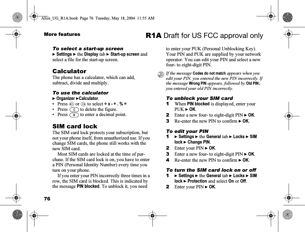 76More features R1A Draft for US FCC approval onlyTo select a start-up screen} Settings } the Display tab } Start-up screen and select a file for the start-up screen.CalculatorThe phone has a calculator, which can add, subtract, divide and multiply.To use the calculator} Organizer }Calculator. • Press   or   to select ÷ x - + . % =• Press   to delete the figure.• Press   to enter a decimal point.SIM card lockThe SIM card lock protects your subscription, but not your phone itself, from unauthorized use. If you change SIM cards, the phone still works with the new SIM card.Most SIM cards are locked at the time of pur-chase. If the SIM card lock is on, you have to enter a PIN (Personal Identity Number) every time you turn on your phone.If you enter your PIN incorrectly three times in a row, the SIM card is blocked. This is indicated by the message PIN blocked. To unblock it, you need to enter your PUK (Personal Unblocking Key). Your PIN and PUK are supplied by your network operator. You can edit your PIN and select a new four- to eight-digit PIN. To unblock your SIM card 1When PIN blocked is displayed, enter your PUK } OK.2Enter a new four- to eight-digit PIN } OK.3Re-enter the new PIN to confirm } OK.To edit your PIN1} Settings } the General tab } Locks } SIM lock } Change PIN.2Enter your PIN } OK.3Enter a new four- to eight-digit PIN } OK.4Re-enter the new PIN to confirm } OK.To turn the SIM card lock on or off1} Settings } the General tab } Locks } SIM lock } Protection and select On or Off.2Enter your PIN } OK.If the message Codes do not match appears when you edit your PIN, you entered the new PIN incorrectly. If the message Wrong PIN appears, followed by Old PIN:, you entered your old PIN incorrectly.Alice_UG_R1A.book  Page 76  Tuesday, May 18, 2004  11:55 AM