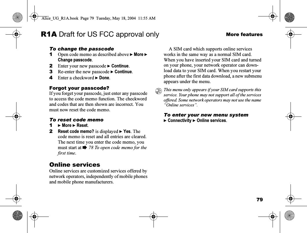 79More featuresR1A Draft for US FCC approval onlyTo change the passcode1Open code memo as described above } More } Change passcode.2Enter your new passcode } Continue.3Re-enter the new passcode } Continue.4Enter a checkword } Done.Forgot your passcode?If you forget your passcode, just enter any passcode to access the code memo function. The checkword and codes that are then shown are incorrect. You must now reset the code memo. To reset code memo1} More } Reset.2Reset code memo? is displayed } Yes. The code memo is reset and all entries are cleared. The next time you enter the code memo, you must start at % 78 To open code memo for the first time.Online servicesOnline services are customized services offered by network operators, independently of mobile phones and mobile phone manufacturers.A SIM card which supports online services works in the same way as a normal SIM card. When you have inserted your SIM card and turned on your phone, your network operator can down-load data to your SIM card. When you restart your phone after the first data download, a new submenu appears under the menu.To enter your new menu system} Connectivity } Online services.This menu only appears if your SIM card supports this service. Your phone may not support all of the services offered. Some network operators may not use the name “Online services”.Alice_UG_R1A.book  Page 79  Tuesday, May 18, 2004  11:55 AM