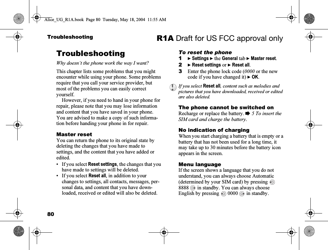 80Troubleshooting R1A Draft for US FCC approval onlyTroubleshootingWhy doesn’t the phone work the way I want?This chapter lists some problems that you might encounter while using your phone. Some problems require that you call your service provider, but most of the problems you can easily correct yourself.However, if you need to hand in your phone for repair, please note that you may lose information and content that you have saved in your phone. You are advised to make a copy of such informa-tion before handing your phone in for repair.Master resetYou can return the phone to its original state by deleting the changes that you have made to settings, and the content that you have added or edited. • If you select Reset settings, the changes that you have made to settings will be deleted.• If you select Reset all, in addition to your changes to settings, all contacts, messages, per-sonal data, and content that you have down-loaded, received or edited will also be deleted. To reset the phone1} Settings } the General tab } Master reset.2} Reset settings or } Reset all.3Enter the phone lock code (0000 or the new code if you have changed it) } OK.The phone cannot be switched onRecharge or replace the battery. % 5 To insert the SIM card and charge the battery.No indication of chargingWhen you start charging a battery that is empty or a battery that has not been used for a long time, it may take up to 30 minutes before the battery icon appears in the screen.Menu languageIf the screen shows a language that you do not understand, you can always choose Automatic (determined by your SIM card) by pressing   8888   in standby. You can always choose English by pressing   0000   in standby.If you select Reset all, content such as melodies and pictures that you have downloaded, received or edited are also deleted.Alice_UG_R1A.book  Page 80  Tuesday, May 18, 2004  11:55 AM