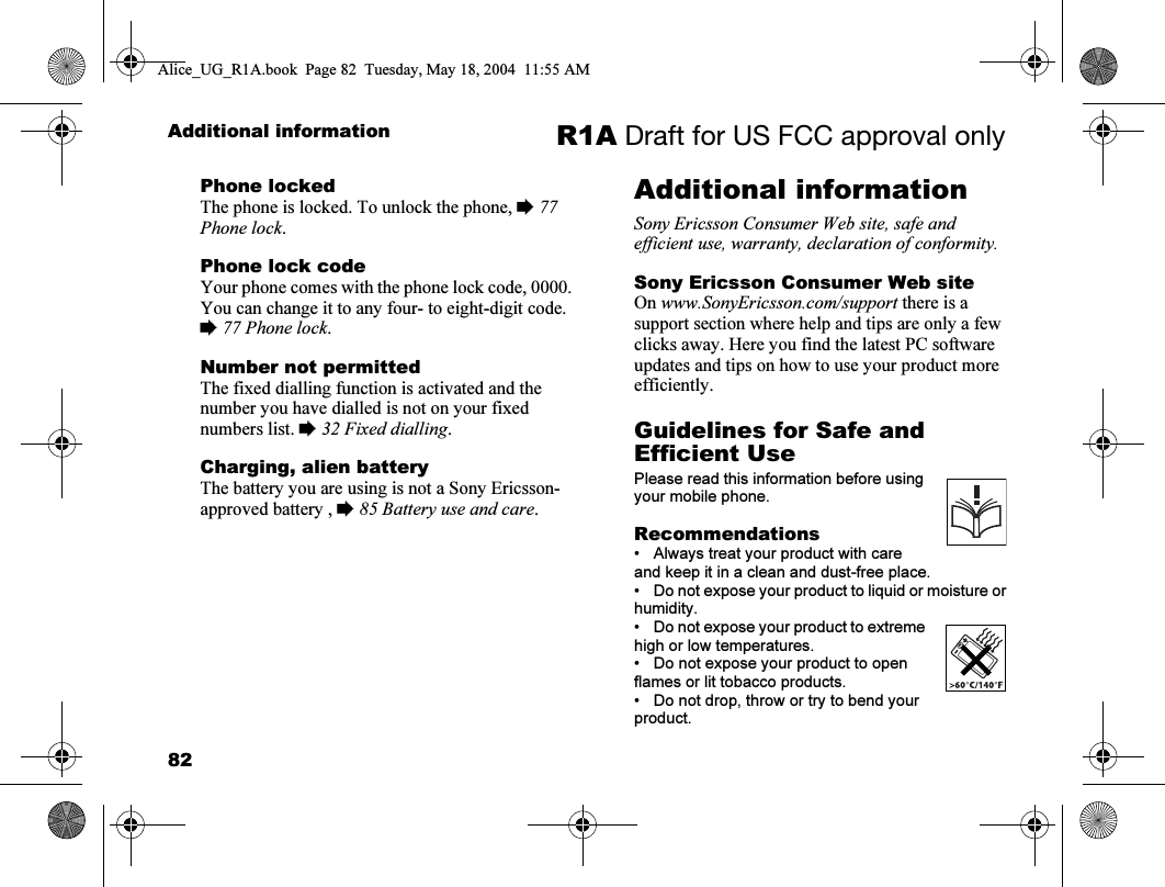 82Additional information R1A Draft for US FCC approval onlyPhone lockedThe phone is locked. To unlock the phone, % 77 Phone lock.Phone lock codeYour phone comes with the phone lock code, 0000. You can change it to any four- to eight-digit code. % 77 Phone lock.Number not permittedThe fixed dialling function is activated and the number you have dialled is not on your fixed numbers list. % 32 Fixed dialling.Charging, alien batteryThe battery you are using is not a Sony Ericsson-approved battery , % 85 Battery use and care.Additional informationSony Ericsson Consumer Web site, safe and efficient use, warranty, declaration of conformity.Sony Ericsson Consumer Web siteOn www.SonyEricsson.com/support there is a support section where help and tips are only a few clicks away. Here you find the latest PC software updates and tips on how to use your product more efficiently.Guidelines for Safe and Efficient UsePlease read this information before using your mobile phone.Recommendations• Always treat your product with care and keep it in a clean and dust-free place.• Do not expose your product to liquid or moisture or humidity.• Do not expose your product to extreme high or low temperatures.• Do not expose your product to open flames or lit tobacco products.• Do not drop, throw or try to bend your product.Alice_UG_R1A.book  Page 82  Tuesday, May 18, 2004  11:55 AM