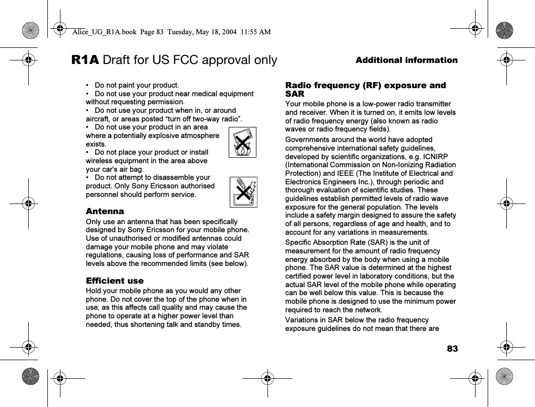 83Additional informationR1A Draft for US FCC approval only• Do not paint your product.• Do not use your product near medical equipment without requesting permission.• Do not use your product when in, or around aircraft, or areas posted “turn off two-way radio”.• Do not use your product in an area where a potentially explosive atmosphere exists.• Do not place your product or install wireless equipment in the area above your car&apos;s air bag.• Do not attempt to disassemble your product. Only Sony Ericsson authorised personnel should perform service.AntennaOnly use an antenna that has been specifically designed by Sony Ericsson for your mobile phone. Use of unauthorised or modified antennas could damage your mobile phone and may violate regulations, causing loss of performance and SAR levels above the recommended limits (see below).Efficient useHold your mobile phone as you would any other phone. Do not cover the top of the phone when in use, as this affects call quality and may cause the phone to operate at a higher power level than needed, thus shortening talk and standby times.Radio frequency (RF) exposure and SARYour mobile phone is a low-power radio transmitter and receiver. When it is turned on, it emits low levels of radio frequency energy (also known as radio waves or radio frequency fields). Governments around the world have adopted comprehensive international safety guidelines, developed by scientific organizations, e.g. ICNIRP (International Commission on Non-Ionizing Radiation Protection) and IEEE (The Institute of Electrical and Electronics Engineers Inc.), through periodic and thorough evaluation of scientific studies. These guidelines establish permitted levels of radio wave exposure for the general population. The levels include a safety margin designed to assure the safety of all persons, regardless of age and health, and to account for any variations in measurements.Specific Absorption Rate (SAR) is the unit of measurement for the amount of radio frequency energy absorbed by the body when using a mobile phone. The SAR value is determined at the highest certified power level in laboratory conditions, but the actual SAR level of the mobile phone while operating can be well below this value. This is because the mobile phone is designed to use the minimum power required to reach the network. Variations in SAR below the radio frequency exposure guidelines do not mean that there are Alice_UG_R1A.book  Page 83  Tuesday, May 18, 2004  11:55 AM