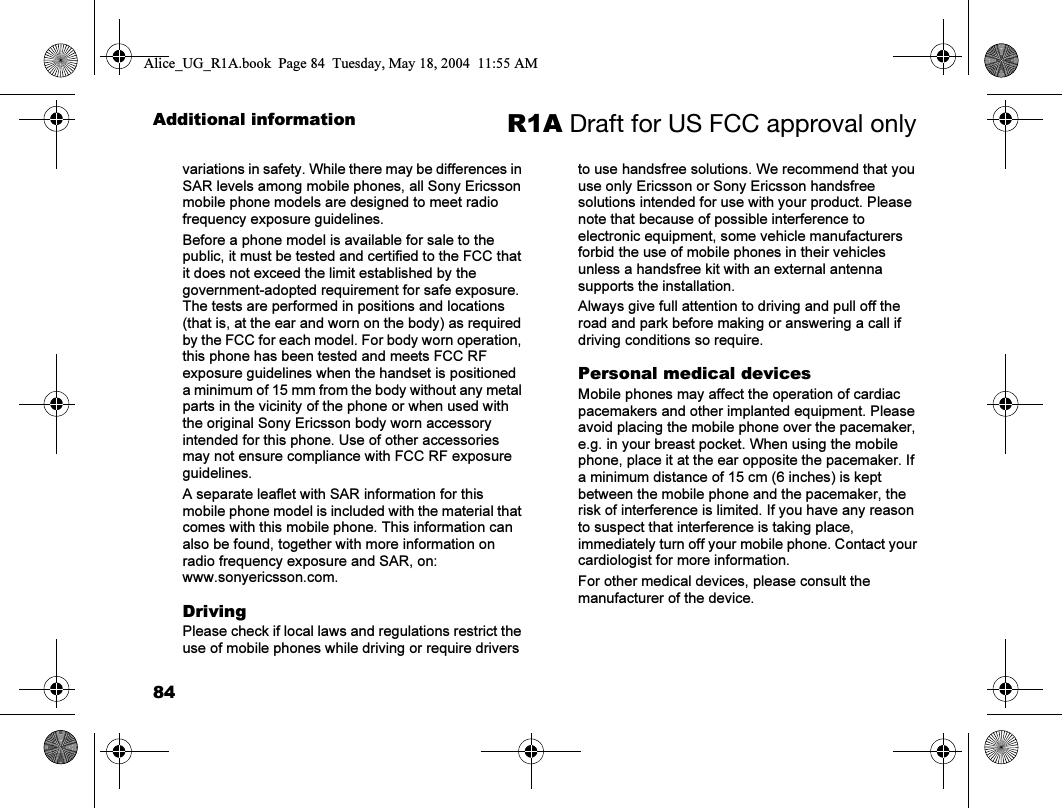 84Additional information R1A Draft for US FCC approval onlyvariations in safety. While there may be differences in SAR levels among mobile phones, all Sony Ericsson mobile phone models are designed to meet radio frequency exposure guidelines.Before a phone model is available for sale to the public, it must be tested and certified to the FCC that it does not exceed the limit established by the government-adopted requirement for safe exposure. The tests are performed in positions and locations (that is, at the ear and worn on the body) as required by the FCC for each model. For body worn operation, this phone has been tested and meets FCC RF exposure guidelines when the handset is positioned a minimum of 15 mm from the body without any metal parts in the vicinity of the phone or when used with the original Sony Ericsson body worn accessory intended for this phone. Use of other accessories may not ensure compliance with FCC RF exposure guidelines.A separate leaflet with SAR information for this mobile phone model is included with the material that comes with this mobile phone. This information can also be found, together with more information on radio frequency exposure and SAR, on: www.sonyericsson.com.DrivingPlease check if local laws and regulations restrict the use of mobile phones while driving or require drivers to use handsfree solutions. We recommend that you use only Ericsson or Sony Ericsson handsfree solutions intended for use with your product. Please note that because of possible interference to electronic equipment, some vehicle manufacturers forbid the use of mobile phones in their vehicles unless a handsfree kit with an external antenna supports the installation. Always give full attention to driving and pull off the road and park before making or answering a call if driving conditions so require.Personal medical devicesMobile phones may affect the operation of cardiac pacemakers and other implanted equipment. Please avoid placing the mobile phone over the pacemaker, e.g. in your breast pocket. When using the mobile phone, place it at the ear opposite the pacemaker. If a minimum distance of 15 cm (6 inches) is kept between the mobile phone and the pacemaker, the risk of interference is limited. If you have any reason to suspect that interference is taking place, immediately turn off your mobile phone. Contact your cardiologist for more information.For other medical devices, please consult the manufacturer of the device.Alice_UG_R1A.book  Page 84  Tuesday, May 18, 2004  11:55 AM