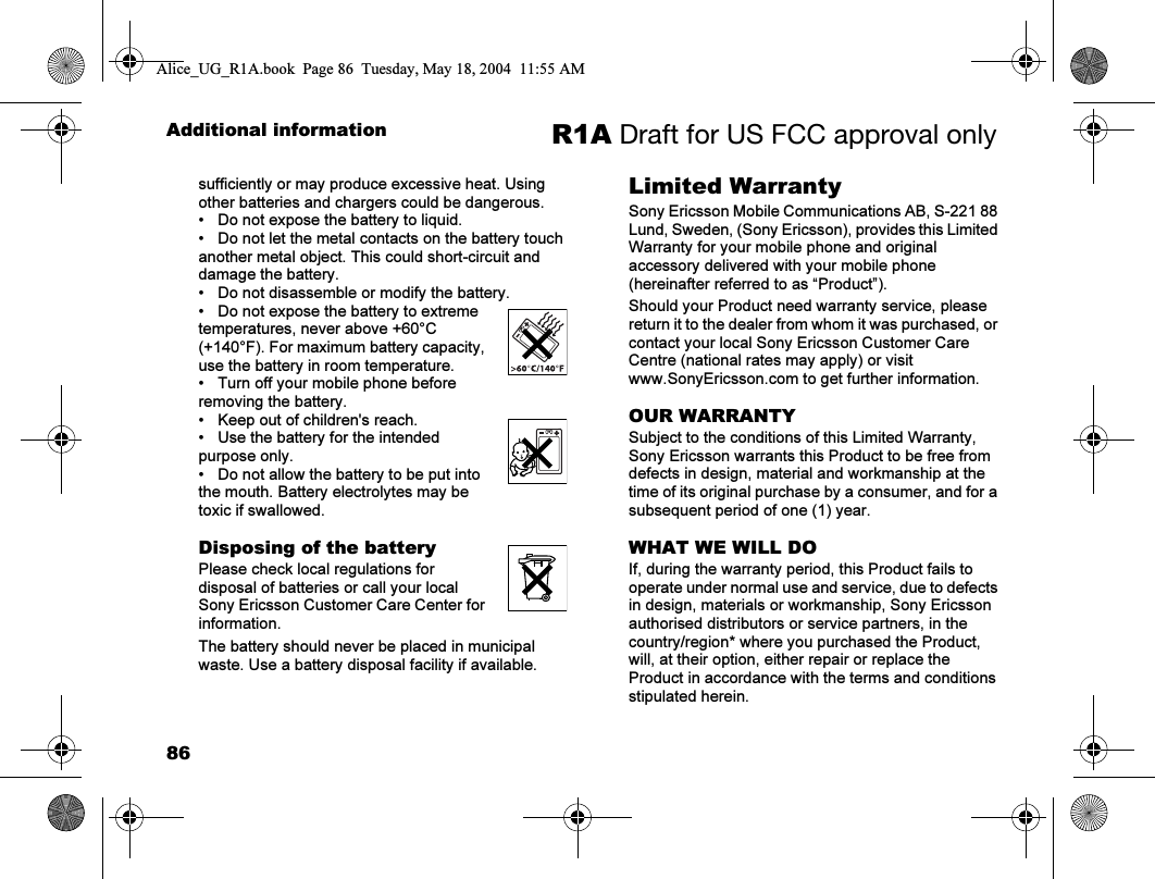 86Additional information R1A Draft for US FCC approval onlysufficiently or may produce excessive heat. Using other batteries and chargers could be dangerous.• Do not expose the battery to liquid.• Do not let the metal contacts on the battery touch another metal object. This could short-circuit and damage the battery.• Do not disassemble or modify the battery.• Do not expose the battery to extreme temperatures, never above +60°C (+140°F). For maximum battery capacity, use the battery in room temperature.• Turn off your mobile phone before removing the battery.• Keep out of children&apos;s reach.• Use the battery for the intended purpose only.• Do not allow the battery to be put into the mouth. Battery electrolytes may be toxic if swallowed.Disposing of the batteryPlease check local regulations for disposal of batteries or call your local Sony Ericsson Customer Care Center for information.The battery should never be placed in municipal waste. Use a battery disposal facility if available.Limited WarrantySony Ericsson Mobile Communications AB, S-221 88 Lund, Sweden, (Sony Ericsson), provides this Limited Warranty for your mobile phone and original accessory delivered with your mobile phone (hereinafter referred to as “Product”).Should your Product need warranty service, please return it to the dealer from whom it was purchased, or contact your local Sony Ericsson Customer Care Centre (national rates may apply) or visit www.SonyEricsson.com to get further information. OUR WARRANTYSubject to the conditions of this Limited Warranty, Sony Ericsson warrants this Product to be free from defects in design, material and workmanship at the time of its original purchase by a consumer, and for a subsequent period of one (1) year.WHAT WE WILL DOIf, during the warranty period, this Product fails to operate under normal use and service, due to defects in design, materials or workmanship, Sony Ericsson authorised distributors or service partners, in the country/region* where you purchased the Product, will, at their option, either repair or replace the Product in accordance with the terms and conditions stipulated herein.Alice_UG_R1A.book  Page 86  Tuesday, May 18, 2004  11:55 AM