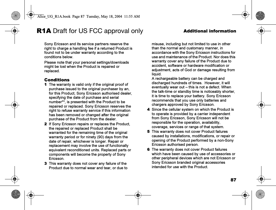 87Additional informationR1A Draft for US FCC approval onlySony Ericsson and its service partners reserve the right to charge a handling fee if a returned Product is found not to be under warranty according to the conditions below.Please note that your personal settings/downloads might be lost when the Product is repaired or replaced.Conditions1The warranty is valid only if the original proof of purchase issued to the original purchaser by an, for this Product, Sony Ericsson authorised dealer, specifying the date of purchase and serial number**, is presented with the Product to be repaired or replaced. Sony Ericsson reserves the right to refuse warranty service if this information has been removed or changed after the original purchase of the Product from the dealer.2If Sony Ericsson repairs or replaces the Product, the repaired or replaced Product shall be warranted for the remaining time of the original warranty period or for ninety (90) days from the date of repair, whichever is longer. Repair or replacement may involve the use of functionally equivalent reconditioned units. Replaced parts or components will become the property of Sony Ericsson.3This warranty does not cover any failure of the Product due to normal wear and tear, or due to misuse, including but not limited to use in other than the normal and customary manner, in accordance with the Sony Ericsson instructions for use and maintenance of the Product. Nor does this warranty cover any failure of the Product due to accident, software or hardware modification or adjustment, acts of God or damage resulting from liquid.A rechargeable battery can be charged and discharged hundreds of times.  However, it will eventually wear out – this is not a defect. When the talk-time or standby time is noticeably shorter, it is time to replace your battery. Sony Ericsson recommends that you use only batteries and chargers approved by Sony Ericsson.4Since the cellular system on which the Product is to operate is provided by a carrier independent from Sony Ericsson, Sony Ericsson will not be responsible for the operation, availability, coverage, services or range of that system.5This warranty does not cover Product failures caused by installations, modifications, or repair or opening of the Product performed by a non-Sony Ericsson authorised person.6The warranty does not cover Product failures which have been caused by use of accessories or other peripheral devices which are not Ericsson or Sony Ericsson branded original accessories intended for use with the Product.Alice_UG_R1A.book  Page 87  Tuesday, May 18, 2004  11:55 AM