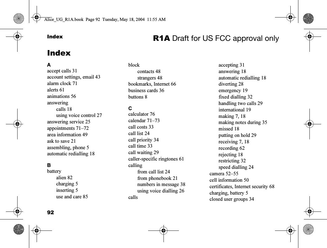 92Index R1A Draft for US FCC approval onlyIndexAaccept calls 31account settings, email 43alarm clock 71alerts 61animations 56answeringcalls 18using voice control 27answering service 25appointments 71–72area information 49ask to save 21assembling, phone 5automatic redialling 18Bbatteryalien 82charging 5inserting 5use and care 85blockcontacts 48strangers 48bookmarks, Internet 66business cards 36buttons 8Ccalculator 76calendar 71–73call costs 33call list 24call priority 34call time 33call waiting 29caller-specific ringtones 61callingfrom call list 24from phonebook 21numbers in message 38using voice dialling 26callsaccepting 31answering 18automatic redialling 18diverting 28emergency 19fixed dialling 32handling two calls 29international 19making 7, 18making notes during 35missed 18putting on hold 29receiving 7, 18recording 62rejecting 18restricting 32speed dialling 24camera 52–55cell information 50certificates, Internet security 68charging, battery 5closed user groups 34Alice_UG_R1A.book  Page 92  Tuesday, May 18, 2004  11:55 AM