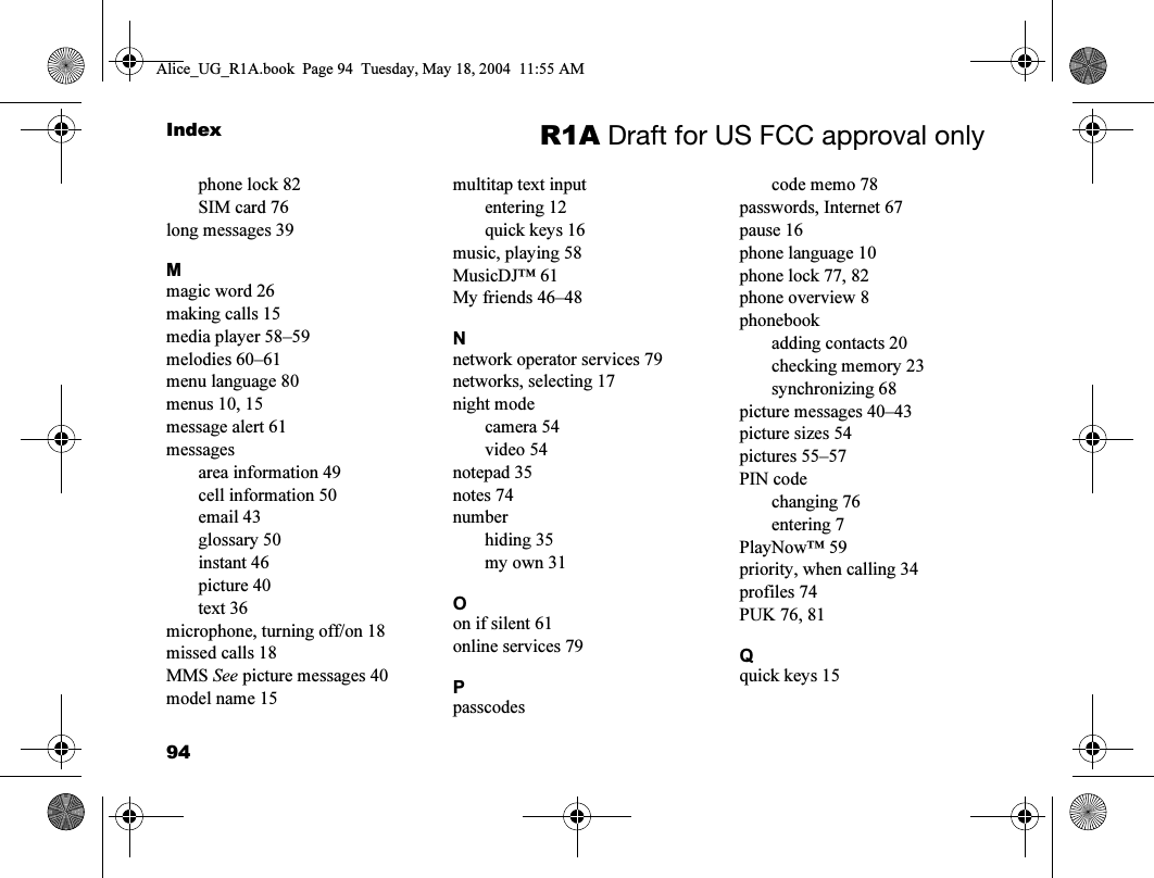 94Index R1A Draft for US FCC approval onlyphone lock 82SIM card 76long messages 39Mmagic word 26making calls 15media player 58–59melodies 60–61menu language 80menus 10, 15message alert 61messagesarea information 49cell information 50email 43glossary 50instant 46picture 40text 36microphone, turning off/on 18missed calls 18MMS See picture messages 40model name 15multitap text inputentering 12quick keys 16music, playing 58MusicDJ™ 61My friends 46–48Nnetwork operator services 79networks, selecting 17night modecamera 54video 54notepad 35notes 74numberhiding 35my own 31Oon if silent 61online services 79Ppasscodescode memo 78passwords, Internet 67pause 16phone language 10phone lock 77, 82phone overview 8phonebookadding contacts 20checking memory 23synchronizing 68picture messages 40–43picture sizes 54pictures 55–57PIN codechanging 76entering 7PlayNow™ 59priority, when calling 34profiles 74PUK 76, 81Qquick keys 15Alice_UG_R1A.book  Page 94  Tuesday, May 18, 2004  11:55 AM