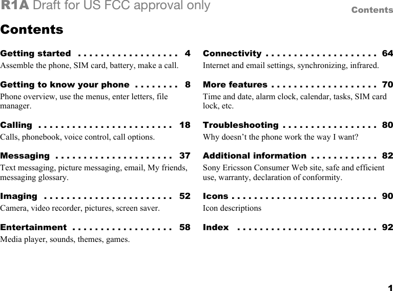 1ContentsR1A Draft for US FCC approval onlyContentsGetting started   . . . . . . . . . . . . . . . . . .   4Assemble the phone, SIM card, battery, make a call.Getting to know your phone  . . . . . . . .   8Phone overview, use the menus, enter letters, file manager.Calling  . . . . . . . . . . . . . . . . . . . . . . . .   18Calls, phonebook, voice control, call options.Messaging  . . . . . . . . . . . . . . . . . . . . .   37Text messaging, picture messaging, email, My friends, messaging glossary.Imaging  . . . . . . . . . . . . . . . . . . . . . . .   52Camera, video recorder, pictures, screen saver.Entertainment  . . . . . . . . . . . . . . . . . .   58Media player, sounds, themes, games.Connectivity  . . . . . . . . . . . . . . . . . . . .  64Internet and email settings, synchronizing, infrared.More features . . . . . . . . . . . . . . . . . . .  70Time and date, alarm clock, calendar, tasks, SIM card lock, etc.Troubleshooting  . . . . . . . . . . . . . . . . .  80Why doesn’t the phone work the way I want?Additional information  . . . . . . . . . . . .  82Sony Ericsson Consumer Web site, safe and efficient use, warranty, declaration of conformity.Icons . . . . . . . . . . . . . . . . . . . . . . . . . .  90Icon descriptionsIndex   . . . . . . . . . . . . . . . . . . . . . . . . .  92