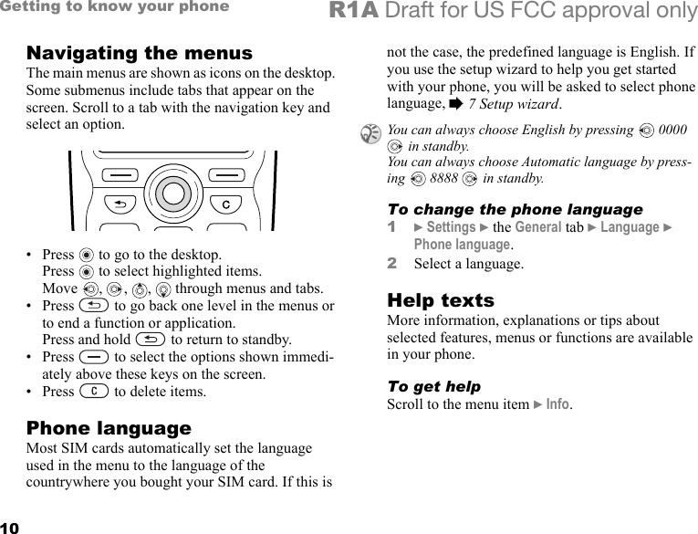 10Getting to know your phone R1A Draft for US FCC approval onlyNavigating the menusThe main menus are shown as icons on the desktop. Some submenus include tabs that appear on the screen. Scroll to a tab with the navigation key and select an option.•Press  to go to the desktop. Press  to select highlighted items. Move  ,  ,  ,   through menus and tabs.• Press   to go back one level in the menus or to end a function or application. Press and hold   to return to standby.• Press   to select the options shown immedi-ately above these keys on the screen.• Press   to delete items.Phone languageMost SIM cards automatically set the language used in the menu to the language of the countrywhere you bought your SIM card. If this is not the case, the predefined language is English. If you use the setup wizard to help you get started with your phone, you will be asked to select phone language, % 7 Setup wizard.To change the phone language1} Settings } the General tab } Language } Phone language.2Select a language.Help textsMore information, explanations or tips about selected features, menus or functions are available in your phone.To get helpScroll to the menu item } Info.You can always choose English by pressing   0000  in standby. You can always choose Automatic language by press-ing   8888   in standby.