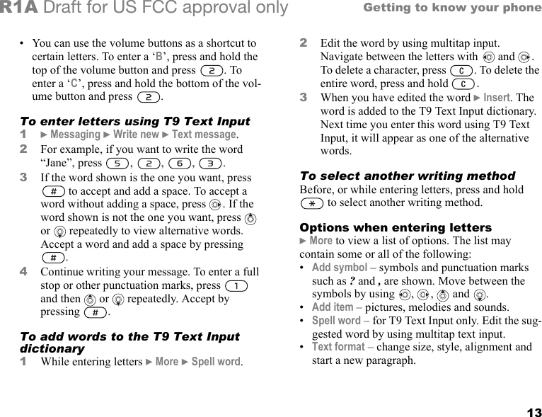 13Getting to know your phoneR1A Draft for US FCC approval only• You can use the volume buttons as a shortcut to certain letters. To enter a ‘B’, press and hold the top of the volume button and press  . To enter a ‘C’, press and hold the bottom of the vol-ume button and press  .To enter letters using T9 Text Input1} Messaging } Write new } Text message.2For example, if you want to write the word “Jane”, press  ,  ,  ,  .3If the word shown is the one you want, press  to accept and add a space. To accept a word without adding a space, press  . If the word shown is not the one you want, press   or  repeatedly to view alternative words. Accept a word and add a space by pressing .4Continue writing your message. To enter a full stop or other punctuation marks, press   and then   or   repeatedly. Accept by pressing  . To add words to the T9 Text Input dictionary1While entering letters } More } Spell word. 2Edit the word by using multitap input. Navigate between the letters with  and  . To delete a character, press  . To delete the entire word, press and hold  .3When you have edited the word } Insert. The word is added to the T9 Text Input dictionary. Next time you enter this word using T9 Text Input, it will appear as one of the alternative words.To select another writing methodBefore, or while entering letters, press and hold  to select another writing method.Options when entering letters} More to view a list of options. The list may contain some or all of the following:•Add symbol – symbols and punctuation marks such as ? and , are shown. Move between the symbols by using  ,  ,   and .•Add item – pictures, melodies and sounds.•Spell word – for T9 Text Input only. Edit the sug-gested word by using multitap text input.•Text format – change size, style, alignment and start a new paragraph.