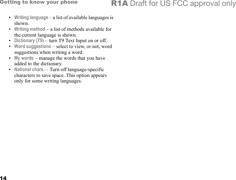 14Getting to know your phone R1A Draft for US FCC approval only•Writing language – a list of available languages is shown.•Writing method – a list of methods available for the current language is shown.•Dictionary (T9) – turn T9 Text Input on or off.•Word suggestions – select to view, or not, word suggestions when writing a word.•My words – manage the words that you have added to the dictionary.•National chars. – Turn off language-specific characters to save space. This option appears only for some writing languages.