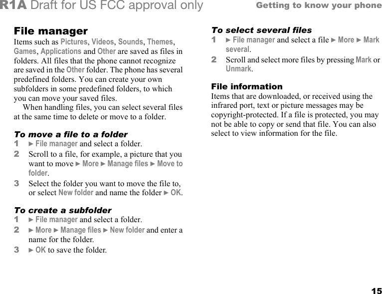 15Getting to know your phoneR1A Draft for US FCC approval onlyFile managerItems such as Pictures, Videos, Sounds, Themes, Games, Applications and Other are saved as files in folders. All files that the phone cannot recognize are saved in the Other folder. The phone has several predefined folders. You can create your own subfolders in some predefined folders, to which you can move your saved files.When handling files, you can select several files at the same time to delete or move to a folder. To move a file to a folder1} File manager and select a folder.2Scroll to a file, for example, a picture that you want to move } More } Manage files } Move to folder.3Select the folder you want to move the file to, or select New folder and name the folder } OK.To create a subfolder1} File manager and select a folder.2} More } Manage files } New folder and enter a name for the folder.3} OK to save the folder.To select several files 1} File manager and select a file } More } Mark several.2Scroll and select more files by pressing Mark or Unmark.File informationItems that are downloaded, or received using the infrared port, text or picture messages may be copyright-protected. If a file is protected, you may not be able to copy or send that file. You can also select to view information for the file.