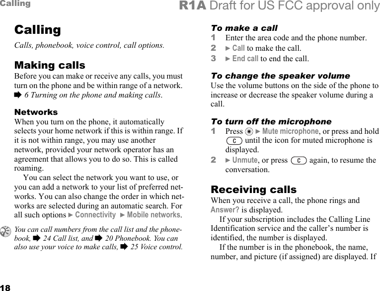 18Calling R1A Draft for US FCC approval onlyCallingCalls, phonebook, voice control, call options.Making callsBefore you can make or receive any calls, you must turn on the phone and be within range of a network. % 6 Turning on the phone and making calls.NetworksWhen you turn on the phone, it automatically selects your home network if this is within range. If it is not within range, you may use another network, provided your network operator has an agreement that allows you to do so. This is called roaming.You can select the network you want to use, or you can add a network to your list of preferred net-works. You can also change the order in which net-works are selected during an automatic search. For all such options } Connectivity  } Mobile networks.To make a call1Enter the area code and the phone number.2} Call to make the call.3} End call to end the call.To change the speaker volumeUse the volume buttons on the side of the phone to increase or decrease the speaker volume during a call.To turn off the microphone1Press   } Mute microphone, or press and hold  until the icon for muted microphone is displayed.2} Unmute, or press   again, to resume the conversation.Receiving callsWhen you receive a call, the phone rings and Answer? is displayed. If your subscription includes the Calling Line Identification service and the caller’s number is identified, the number is displayed. If the number is in the phonebook, the name, number, and picture (if assigned) are displayed. If You can call numbers from the call list and the phone-book, % 24 Call list, and % 20 Phonebook. You can also use your voice to make calls, % 25 Voice control.