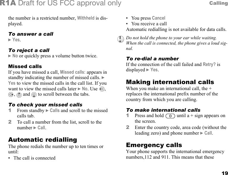 19CallingR1A Draft for US FCC approval onlythe number is a restricted number, Withheld is dis-played.To answer a call} Yes.To reject a call} No or quickly press a volume button twice.Missed callsIf you have missed a call, Missed calls: appears in standby indicating the number of missed calls. } Yes to view the missed calls in the call list. If you want to view the missed calls later } No. Use  , ,  and  to scroll between the tabs.To check your missed calls1From standby } Calls and scroll to the missed calls tab.2To call a number from the list, scroll to the number } Call.Automatic rediallingThe phone redials the number up to ten times or until:• The call is connected• You press Cancel • You receive a callAutomatic redialling is not available for data calls.To re-dial a numberIf the connection of the call failed and Retry? is displayed } Yes.Making international callsWhen you make an international call, the + replaces the international prefix number of the country from which you are calling.To make international calls1Press and hold   until a + sign appears on the screen.2Enter the country code, area code (without the leading zero) and phone number } Call. Emergency callsYour phone supports the international emergency numbers,112 and 911. This means that these Do not hold the phone to your ear while waiting. When the call is connected, the phone gives a loud sig-nal.
