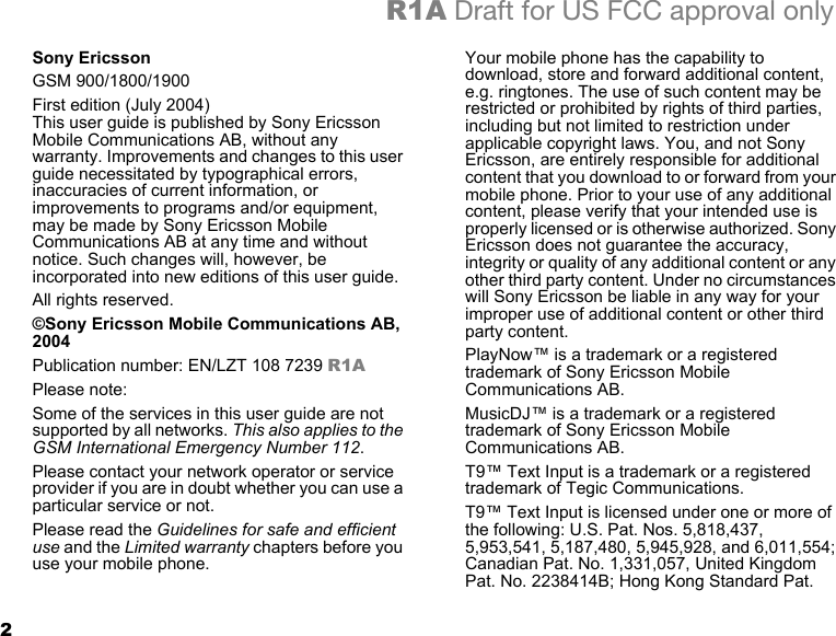 2R1A Draft for US FCC approval onlySony EricssonGSM 900/1800/1900First edition (July 2004) This user guide is published by Sony Ericsson Mobile Communications AB, without any warranty. Improvements and changes to this user guide necessitated by typographical errors, inaccuracies of current information, or improvements to programs and/or equipment, may be made by Sony Ericsson Mobile Communications AB at any time and without notice. Such changes will, however, be incorporated into new editions of this user guide.All rights reserved.©Sony Ericsson Mobile Communications AB, 2004Publication number: EN/LZT 108 7239 R1APlease note:Some of the services in this user guide are not supported by all networks. This also applies to the GSM International Emergency Number 112.Please contact your network operator or service provider if you are in doubt whether you can use a particular service or not.Please read the Guidelines for safe and efficient use and the Limited warranty chapters before you use your mobile phone.Your mobile phone has the capability to download, store and forward additional content, e.g. ringtones. The use of such content may be restricted or prohibited by rights of third parties, including but not limited to restriction under applicable copyright laws. You, and not Sony Ericsson, are entirely responsible for additional content that you download to or forward from your mobile phone. Prior to your use of any additional content, please verify that your intended use is properly licensed or is otherwise authorized. Sony Ericsson does not guarantee the accuracy, integrity or quality of any additional content or any other third party content. Under no circumstances will Sony Ericsson be liable in any way for your improper use of additional content or other third party content.PlayNow™ is a trademark or a registered trademark of Sony Ericsson Mobile Communications AB.MusicDJ™ is a trademark or a registered trademark of Sony Ericsson Mobile Communications AB.T9™ Text Input is a trademark or a registered trademark of Tegic Communications.T9™ Text Input is licensed under one or more of the following: U.S. Pat. Nos. 5,818,437, 5,953,541, 5,187,480, 5,945,928, and 6,011,554; Canadian Pat. No. 1,331,057, United Kingdom Pat. No. 2238414B; Hong Kong Standard Pat. 
