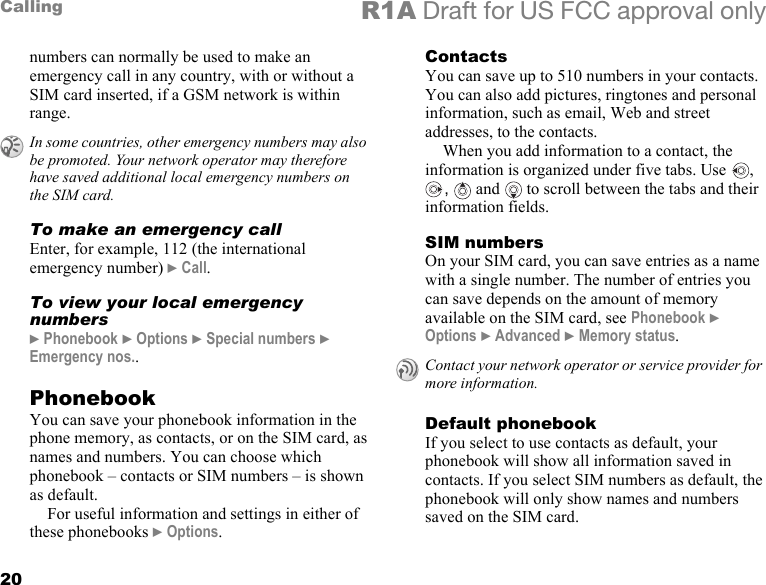 20Calling R1A Draft for US FCC approval onlynumbers can normally be used to make an emergency call in any country, with or without a SIM card inserted, if a GSM network is within range.To make an emergency callEnter, for example, 112 (the international emergency number) } Call.To view your local emergency numbers} Phonebook } Options } Special numbers } Emergency nos..PhonebookYou can save your phonebook information in the phone memory, as contacts, or on the SIM card, as names and numbers. You can choose which phonebook – contacts or SIM numbers – is shown as default.For useful information and settings in either of these phonebooks } Options.ContactsYou can save up to 510 numbers in your contacts. You can also add pictures, ringtones and personal information, such as email, Web and street addresses, to the contacts.When you add information to a contact, the information is organized under five tabs. Use  , ,   and  to scroll between the tabs and their information fields.SIM numbersOn your SIM card, you can save entries as a name with a single number. The number of entries you can save depends on the amount of memory available on the SIM card, see Phonebook } Options } Advanced } Memory status.Default phonebookIf you select to use contacts as default, your phonebook will show all information saved in contacts. If you select SIM numbers as default, the phonebook will only show names and numbers saved on the SIM card.In some countries, other emergency numbers may also be promoted. Your network operator may therefore have saved additional local emergency numbers on the SIM card.Contact your network operator or service provider for more information.