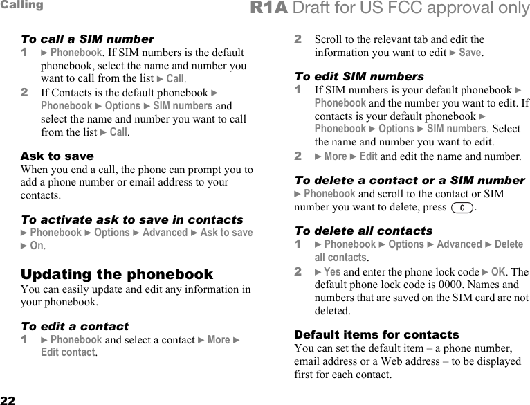 22Calling R1A Draft for US FCC approval onlyTo call a SIM number1} Phonebook. If SIM numbers is the default phonebook, select the name and number you want to call from the list } Call.2If Contacts is the default phonebook } Phonebook } Options } SIM numbers and select the name and number you want to call from the list } Call.Ask to saveWhen you end a call, the phone can prompt you to add a phone number or email address to your contacts.To activate ask to save in contacts} Phonebook } Options } Advanced } Ask to save } On.Updating the phonebookYou can easily update and edit any information in your phonebook.To edit a contact1} Phonebook and select a contact } More } Edit contact.2Scroll to the relevant tab and edit the information you want to edit } Save.To edit SIM numbers1If SIM numbers is your default phonebook } Phonebook and the number you want to edit. If contacts is your default phonebook } Phonebook } Options } SIM numbers. Select the name and number you want to edit.2} More } Edit and edit the name and number.To delete a contact or a SIM number} Phonebook and scroll to the contact or SIM number you want to delete, press  .To delete all contacts1} Phonebook } Options } Advanced } Delete all contacts.2} Yes and enter the phone lock code } OK. The default phone lock code is 0000. Names and numbers that are saved on the SIM card are not deleted.Default items for contactsYou can set the default item – a phone number, email address or a Web address – to be displayed first for each contact. 