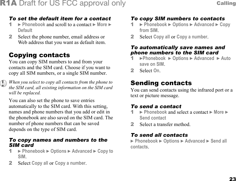 23CallingR1A Draft for US FCC approval onlyTo set the default item for a contact1} Phonebook and scroll to a contact } More } Default2Select the phone number, email address or Web address that you want as default item.Copying contactsYou can copy SIM numbers to and from your contacts and the SIM card. Choose if you want to copy all SIM numbers, or a single SIM number.You can also set the phone to save entries automatically to the SIM card. With this setting, names and phone numbers that you add or edit in the phonebook are also saved on the SIM card. The number of phone numbers that can be saved depends on the type of SIM card.To copy names and numbers to the SIM card1} Phonebook } Options } Advanced } Copy to SIM.2Select Copy all or Copy a number.To copy SIM numbers to contacts1} Phonebook } Options } Advanced } Copy from SIM.2Select Copy all or Copy a number.To automatically save names and phone numbers to the SIM card1}Phonebook  } Options } Advanced  } Auto save on SIM.2Select On.Sending contactsYou can send contacts using the infrared port or a text or picture message.To send a contact1} Phonebook and select a contact } More } Send contact2Select a transfer method.To send all contacts} Phonebook } Options } Advanced } Send all contacts.When you select to copy all contacts from the phone to the SIM card, all existing information on the SIM card will be replaced.
