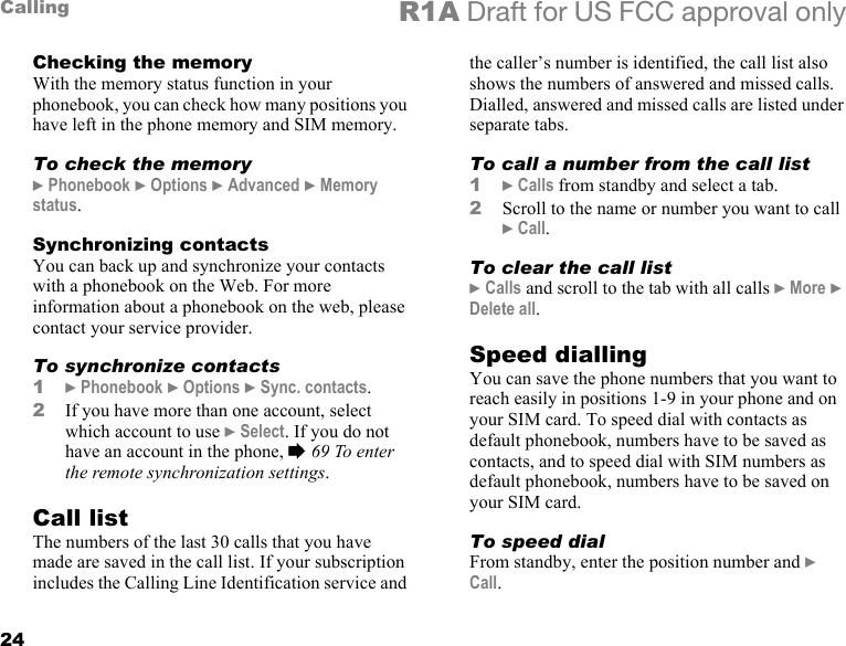 24Calling R1A Draft for US FCC approval onlyChecking the memoryWith the memory status function in your phonebook, you can check how many positions you have left in the phone memory and SIM memory.To check the memory} Phonebook } Options } Advanced } Memory status.Synchronizing contactsYou can back up and synchronize your contacts with a phonebook on the Web. For more information about a phonebook on the web, please contact your service provider.To synchronize contacts1} Phonebook } Options } Sync. contacts.2If you have more than one account, select which account to use } Select. If you do not have an account in the phone, % 69 To enter the remote synchronization settings.Call listThe numbers of the last 30 calls that you have made are saved in the call list. If your subscription includes the Calling Line Identification service and the caller’s number is identified, the call list also shows the numbers of answered and missed calls. Dialled, answered and missed calls are listed under separate tabs. To call a number from the call list1} Calls from standby and select a tab.2Scroll to the name or number you want to call } Call.To clear the call list} Calls and scroll to the tab with all calls } More } Delete all.Speed diallingYou can save the phone numbers that you want to reach easily in positions 1-9 in your phone and on your SIM card. To speed dial with contacts as default phonebook, numbers have to be saved as contacts, and to speed dial with SIM numbers as default phonebook, numbers have to be saved on your SIM card.To speed dialFrom standby, enter the position number and } Call.