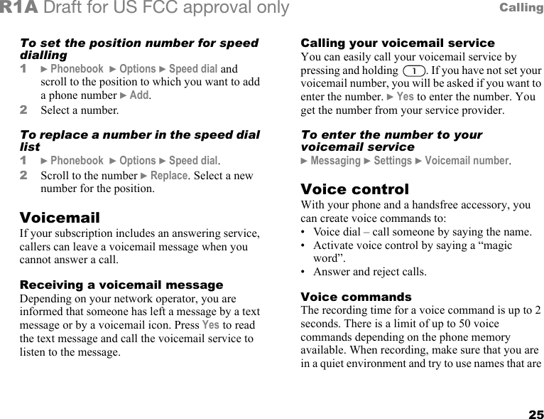 25CallingR1A Draft for US FCC approval onlyTo set the position number for speed dialling 1} Phonebook  } Options } Speed dial and scroll to the position to which you want to add a phone number } Add.2Select a number.To replace a number in the speed dial list1} Phonebook  } Options } Speed dial.2Scroll to the number } Replace. Select a new number for the position.VoicemailIf your subscription includes an answering service, callers can leave a voicemail message when you cannot answer a call.Receiving a voicemail messageDepending on your network operator, you are informed that someone has left a message by a text message or by a voicemail icon. Press Yes to read the text message and call the voicemail service to listen to the message.Calling your voicemail serviceYou can easily call your voicemail service by pressing and holding  . If you have not set your voicemail number, you will be asked if you want to enter the number. } Yes to enter the number. You get the number from your service provider. To enter the number to your voicemail service} Messaging } Settings } Voicemail number.Voice controlWith your phone and a handsfree accessory, you can create voice commands to:• Voice dial – call someone by saying the name.• Activate voice control by saying a “magic word”.• Answer and reject calls.Voice commandsThe recording time for a voice command is up to 2 seconds. There is a limit of up to 50 voice commands depending on the phone memory available. When recording, make sure that you are in a quiet environment and try to use names that are 