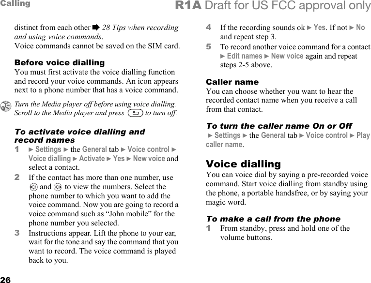 26Calling R1A Draft for US FCC approval onlydistinct from each other % 28 Tips when recording and using voice commands.Voice commands cannot be saved on the SIM card.Before voice diallingYou must first activate the voice dialling function and record your voice commands. An icon appears next to a phone number that has a voice command.To activate voice dialling and record names1} Settings } the General tab } Voice control } Voice dialling } Activate } Yes } New voice and select a contact.2If the contact has more than one number, use  and   to view the numbers. Select the phone number to which you want to add the voice command. Now you are going to record a voice command such as “John mobile” for the phone number you selected.3Instructions appear. Lift the phone to your ear, wait for the tone and say the command that you want to record. The voice command is played back to you.4If the recording sounds ok } Yes. If not } No and repeat step 3.5To record another voice command for a contact } Edit names } New voice again and repeat steps 2-5 above.Caller nameYou can choose whether you want to hear the recorded contact name when you receive a call from that contact.To turn the caller name On or Off } Settings } the General tab } Voice control } Play caller name.Voice diallingYou can voice dial by saying a pre-recorded voice command. Start voice dialling from standby using the phone, a portable handsfree, or by saying your magic word.To make a call from the phone1From standby, press and hold one of the volume buttons.Turn the Media player off before using voice dialling. Scroll to the Media player and press   to turn off.