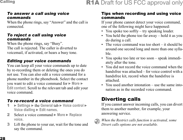 28Calling R1A Draft for US FCC approval onlyTo answer a call using voice commandsWhen the phone rings, say “Answer” and the call is connected.To reject a call using voice commandsWhen the phone rings, say “Busy”.The call is rejected. The caller is diverted to voicemail, if activated, or hears a busy tone.Editing your voice commandsYou can keep all your voice commands up to date by re-recording them or deleting the ones you do not use. You can also edit a voice command for a phone number in the phonebook. Select the contact you want to edit a voice command for } More } Edit contact. Scroll to the relevant tab and edit your voice command.To re-record a voice command1} Settings } the General tab } Voice control } Voice dialling } Edit names.2Select a voice command } More } Replace voice. 3Lift the phone to your ear, wait for the tone and say the command.Tips when recording and using voice commandsIf your phone cannot detect your voice command, one of the following might have happened:• You spoke too softly – try speaking louder.• You held the phone too far away – hold it as you do during a call.• The voice command was too short – it should be around one second long and more than one sylla-ble.• You spoke too late or too soon – speak immedi-ately after the tone.• You did not record the voice command when the handsfree was attached – for voice control with a handsfree kit, record when the handsfree is attached.• You used another intonation – use the same into-nation as in the recorded voice command.Diverting callsIf you cannot answer incoming calls, you can divert them to another number, for example, your answering service.When the Restrict calls function is activated, some Divert calls options are not available.