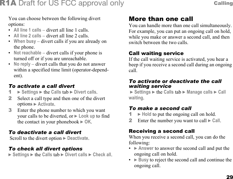 29CallingR1A Draft for US FCC approval onlyYou can choose between the following divert options:•All line 1 calls – divert all line 1 calls.•All line 2 calls – divert all line 2 calls.•When busy – divert calls if you are already on the phone.•Not reachable – divert calls if your phone is turned off or if you are unreachable.•No reply – divert calls that you do not answer within a specified time limit (operator-depend-ent).To activate a call divert1} Settings } the Calls tab } Divert calls.2Select a call type and then one of the divert options } Activate.3Enter the phone number to which you want your calls to be diverted, or } Look up to find the contact in your phonebook } OK. To deactivate a call divert Scroll to the divert option } Deactivate.To check all divert options} Settings } the Calls tab } Divert calls } Check all.More than one callYou can handle more than one call simultaneously. For example, you can put an ongoing call on hold, while you make or answer a second call, and then switch between the two calls. Call waiting serviceIf the call waiting service is activated, you hear a beep if you receive a second call during an ongoing call.To activate or deactivate the call waiting service } Settings } the Calls tab } Manage calls } Call waiting.To make a second call1} Hold to put the ongoing call on hold.2Enter the number you want to call } Call.Receiving a second callWhen you receive a second call, you can do the following:•} Answer to answer the second call and put the ongoing call on hold.•} Busy to reject the second call and continue the ongoing call.