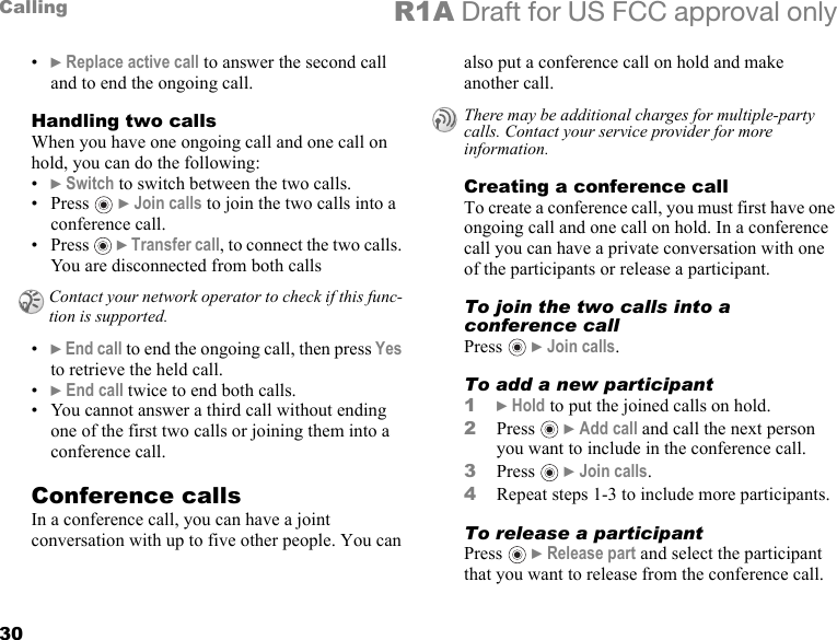 30Calling R1A Draft for US FCC approval only•} Replace active call to answer the second call and to end the ongoing call. Handling two callsWhen you have one ongoing call and one call on hold, you can do the following:•} Switch to switch between the two calls.•Press   } Join calls to join the two calls into a conference call.•Press  } Transfer call, to connect the two calls. You are disconnected from both calls•} End call to end the ongoing call, then press Yes to retrieve the held call.•} End call twice to end both calls.• You cannot answer a third call without ending one of the first two calls or joining them into a conference call.Conference callsIn a conference call, you can have a joint conversation with up to five other people. You can also put a conference call on hold and make another call.Creating a conference callTo create a conference call, you must first have one ongoing call and one call on hold. In a conference call you can have a private conversation with one of the participants or release a participant.To join the two calls into a conference callPress  } Join calls.To add a new participant1} Hold to put the joined calls on hold.2Press  } Add call and call the next person you want to include in the conference call.3Press  } Join calls.4Repeat steps 1-3 to include more participants.To release a participantPress  } Release part and select the participant that you want to release from the conference call. Contact your network operator to check if this func-tion is supported.There may be additional charges for multiple-party calls. Contact your service provider for more information.