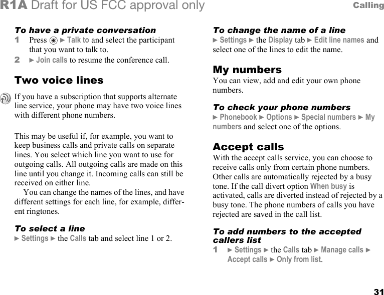 31CallingR1A Draft for US FCC approval onlyTo have a private conversation1Press  } Talk to and select the participant that you want to talk to.2} Join calls to resume the conference call.Two voice linesThis may be useful if, for example, you want to keep business calls and private calls on separate lines. You select which line you want to use for outgoing calls. All outgoing calls are made on this line until you change it. Incoming calls can still be received on either line.You can change the names of the lines, and have different settings for each line, for example, differ-ent ringtones.To select a line} Settings } the Calls tab and select line 1 or 2.To change the name of a line} Settings } the Display tab } Edit line names and select one of the lines to edit the name.My numbersYou can view, add and edit your own phone numbers.To check your phone numbers} Phonebook } Options } Special numbers } My numbers and select one of the options.Accept callsWith the accept calls service, you can choose to receive calls only from certain phone numbers. Other calls are automatically rejected by a busy tone. If the call divert option When busy is activated, calls are diverted instead of rejected by a busy tone. The phone numbers of calls you have rejected are saved in the call list.To add numbers to the accepted callers list1} Settings } the Calls tab } Manage calls } Accept calls } Only from list.If you have a subscription that supports alternate line service, your phone may have two voice lines with different phone numbers. 