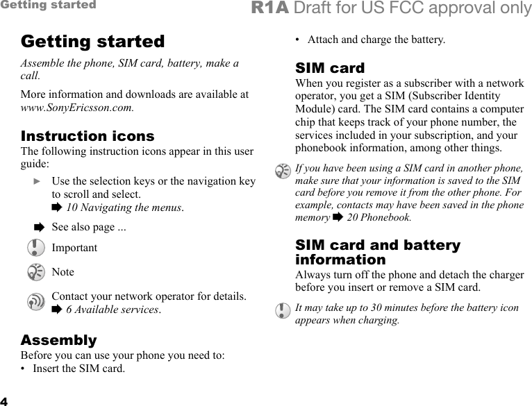 4Getting started R1A Draft for US FCC approval onlyGetting startedAssemble the phone, SIM card, battery, make a call.More information and downloads are available at www.SonyEricsson.com.Instruction iconsThe following instruction icons appear in this user guide:AssemblyBefore you can use your phone you need to:• Insert the SIM card.• Attach and charge the battery.SIM cardWhen you register as a subscriber with a network operator, you get a SIM (Subscriber Identity Module) card. The SIM card contains a computer chip that keeps track of your phone number, the services included in your subscription, and your phonebook information, among other things.SIM card and battery informationAlways turn off the phone and detach the charger before you insert or remove a SIM card.  } Use the selection keys or the navigation key to scroll and select.% 10 Navigating the menus.  % See also page ...ImportantNoteContact your network operator for details. % 6 Available services.If you have been using a SIM card in another phone, make sure that your information is saved to the SIM card before you remove it from the other phone. For example, contacts may have been saved in the phone memory % 20 Phonebook.It may take up to 30 minutes before the battery icon appears when charging.