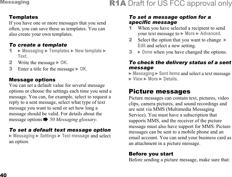 40Messaging R1A Draft for US FCC approval onlyTemplatesIf you have one or more messages that you send often, you can save these as templates. You can also create your own templates.To create a template1} Messaging } Templates } New template } Text.2Write the message } OK.3Enter a title for the message } OK.Message optionsYou can set a default value for several message options or choose the settings each time you send a message. You can, for example, select to request a reply to a sent message, select what type of text message you want to send or set how long a message should be valid. For details about the message options % 50 Messaging glossary.To set a default text message option} Messaging } Settings } Text message and select an option.To set a message option for a specific message1When you have selected a recipient to send your text message to } More } Advanced.2Select the option that you want to change  } Edit and select a new setting.3} Done when you have changed the options.To check the delivery status of a sent message} Messaging } Sent items and select a text message  } View } More } Details.Picture messagesPicture messages can contain text, pictures, video clips, camera pictures, and sound recordings and are sent via MMS (Multimedia Messaging Service). You must have a subscription that supports MMS, and the receiver of the picture message must also have support for MMS. Picture messages can be sent to a mobile phone and an email account. You can send your business card as an attachment in a picture message.Before you startBefore sending a picture message, make sure that:
