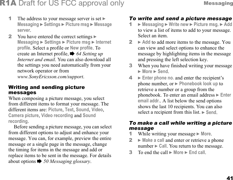 41MessagingR1A Draft for US FCC approval only1The address to your message server is set } Messaging } Settings } Picture msg } Message server.2You have entered the correct settings } Messaging } Settings } Picture msg } Internet profile. Select a profile or New profile. To create an Internet profile, % 64 Setting up Internet and email. You can also download all the settings you need automatically from your network operator or from www.SonyEricsson.com/support.Writing and sending picture messagesWhen composing a picture message, you select from different items to format your message. The different items are: Picture, Text, Sound, Video, Camera picture, Video recording and Sound recording.Before sending a picture message, you can select from different options to adjust and enhance your message. You can, for example, preview the entire message or a single page in the message, change the timing for items in the message and add or replace items to be sent in the message. For details about options % 50 Messaging glossary.To write and send a picture message1} Messaging } Write new } Picture msg. } Add to view a list of items to add to your message. Select an item.2} Add to add more items to the message. You can view and select options to enhance the message by highlighting items in the message and pressing the left selection key.3When you have finished writing your message } More } Send.4} Enter phone no. and enter the recipient’s phone number, or } Phonebook look up to retrieve a number or a group from the phonebook. To enter an email address } Enter email addr.. A list below the send options shows the last 10 recipients. You can also select a recipient from this list. } Send.To make a call while writing a picture message1While writing your message } More.2} Make a call and enter or retrieve a phone number } Call. You return to the message.3To end the call } More } End call.