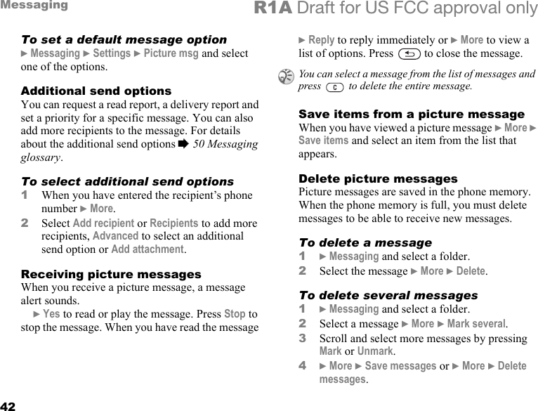 42Messaging R1A Draft for US FCC approval onlyTo set a default message option} Messaging } Settings } Picture msg and select one of the options.Additional send optionsYou can request a read report, a delivery report and set a priority for a specific message. You can also add more recipients to the message. For details about the additional send options % 50 Messaging glossary.To select additional send options1When you have entered the recipient’s phone number } More.2Select Add recipient or Recipients to add more recipients, Advanced to select an additional send option or Add attachment.Receiving picture messagesWhen you receive a picture message, a message alert sounds.} Yes to read or play the message. Press Stop to stop the message. When you have read the message } Reply to reply immediately or } More to view a list of options. Press   to close the message.Save items from a picture messageWhen you have viewed a picture message } More } Save items and select an item from the list that appears.Delete picture messagesPicture messages are saved in the phone memory. When the phone memory is full, you must delete messages to be able to receive new messages.To delete a message1} Messaging and select a folder.2Select the message } More } Delete.To delete several messages1} Messaging and select a folder.2Select a message } More } Mark several. 3Scroll and select more messages by pressing Mark or Unmark.4} More } Save messages or } More } Delete messages.You can select a message from the list of messages and press   to delete the entire message.