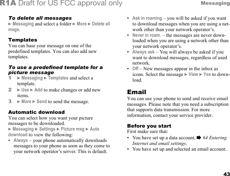 43MessagingR1A Draft for US FCC approval onlyTo delete all messages} Messaging and select a folder } More } Delete all msgs.TemplatesYou can base your message on one of the predefined templates. You can also add new templates. To use a predefined template for a picture message1} Messaging } Templates and select a template.2} Use } Add to make changes or add new items.3} More } Send to send the message.Automatic downloadYou can select how you want your picture messages to be downloaded.} Messaging } Settings } Picture msg } Auto download to view the following:•Always – your phone automatically downloads messages to your phone as soon as they come to your network operator’s server. This is default.•Ask in roaming – you will be asked if you want to download messages when you are using a net-work other than your network operator’s.•Never in roam. – the messages are never down-loaded when you are using a network other than your network operator’s.•Always ask – You will always be asked if you want to download messages, regardless of used network.•Off – New messages appear in the inbox as icons. Select the message } View } Yes to down-load.EmailYou can use your phone to send and receive email messages. Please note that you need a subscription that supports data transmission. For more information, contact your service provider.Before you startFirst make sure that:• You have set up a data account, % 64 Entering Internet and email settings.• You have set up and selected an email account.