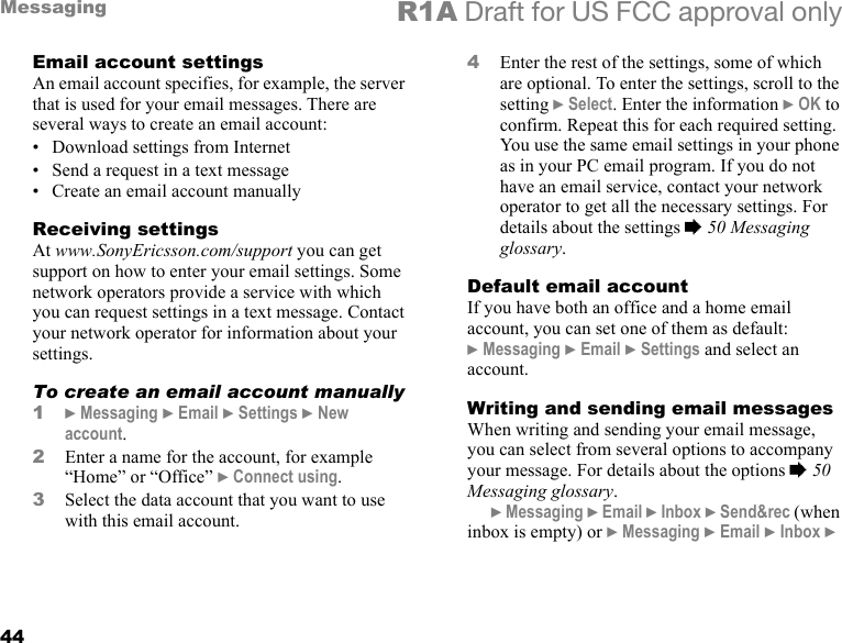 44Messaging R1A Draft for US FCC approval onlyEmail account settingsAn email account specifies, for example, the server that is used for your email messages. There are several ways to create an email account:• Download settings from Internet• Send a request in a text message• Create an email account manuallyReceiving settingsAt www.SonyEricsson.com/support you can get support on how to enter your email settings. Some network operators provide a service with which you can request settings in a text message. Contact your network operator for information about your settings.To create an email account manually1} Messaging } Email } Settings } New account.2Enter a name for the account, for example “Home” or “Office” } Connect using.3Select the data account that you want to use with this email account.4Enter the rest of the settings, some of which are optional. To enter the settings, scroll to the setting } Select. Enter the information } OK to confirm. Repeat this for each required setting. You use the same email settings in your phone as in your PC email program. If you do not have an email service, contact your network operator to get all the necessary settings. For details about the settings % 50 Messaging glossary.Default email accountIf you have both an office and a home email account, you can set one of them as default:} Messaging } Email } Settings and select an account.Writing and sending email messagesWhen writing and sending your email message, you can select from several options to accompany your message. For details about the options % 50 Messaging glossary. } Messaging } Email } Inbox } Send&amp;rec (when inbox is empty) or } Messaging } Email } Inbox } 