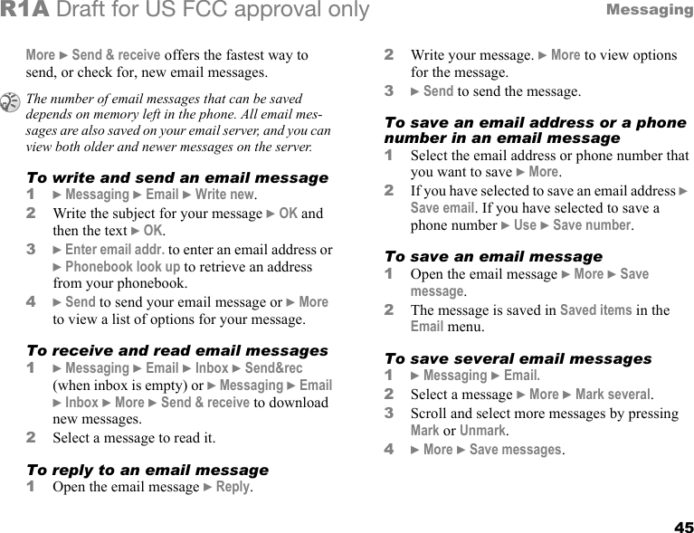 45MessagingR1A Draft for US FCC approval onlyMore } Send &amp; receive offers the fastest way to send, or check for, new email messages.To write and send an email message1} Messaging } Email } Write new.2Write the subject for your message } OK and then the text } OK.3} Enter email addr. to enter an email address or } Phonebook look up to retrieve an address from your phonebook. 4} Send to send your email message or } More to view a list of options for your message.To receive and read email messages1} Messaging } Email } Inbox } Send&amp;rec (when inbox is empty) or } Messaging } Email } Inbox } More } Send &amp; receive to download new messages.2Select a message to read it.To reply to an email message1Open the email message } Reply.2Write your message. } More to view options for the message.3} Send to send the message.To save an email address or a phone number in an email message1Select the email address or phone number that you want to save } More.2If you have selected to save an email address }  Save email. If you have selected to save a phone number } Use } Save number.To save an email message1Open the email message } More } Save message. 2The message is saved in Saved items in the Email menu.To save several email messages1} Messaging } Email.2Select a message } More } Mark several.3Scroll and select more messages by pressing Mark or Unmark.4} More } Save messages.The number of email messages that can be saved depends on memory left in the phone. All email mes-sages are also saved on your email server, and you can view both older and newer messages on the server.