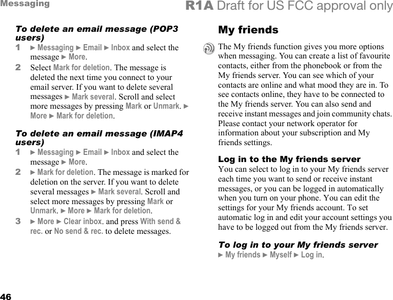 46Messaging R1A Draft for US FCC approval onlyTo delete an email message (POP3 users)1} Messaging } Email } Inbox and select the message } More.2Select Mark for deletion. The message is deleted the next time you connect to your email server. If you want to delete several messages } Mark several. Scroll and select more messages by pressing Mark or Unmark. } More } Mark for deletion.To delete an email message (IMAP4 users)1} Messaging } Email } Inbox and select the message } More.2} Mark for deletion. The message is marked for deletion on the server. If you want to delete several messages } Mark several. Scroll and select more messages by pressing Mark or Unmark. } More } Mark for deletion.3} More } Clear inbox. and press With send &amp; rec. or No send &amp; rec. to delete messages.My friends  Log in to the My friends serverYou can select to log in to your My friends server each time you want to send or receive instant messages, or you can be logged in automatically when you turn on your phone. You can edit the settings for your My friends account. To set automatic log in and edit your account settings you have to be logged out from the My friends server.To log in to your My friends server} My friends } Myself } Log in.The My friends function gives you more options when messaging. You can create a list of favourite contacts, either from the phonebook or from the My friends server. You can see which of your contacts are online and what mood they are in. To see contacts online, they have to be connected to the My friends server. You can also send and receive instant messages and join community chats. Please contact your network operator for information about your subscription and My friends settings.