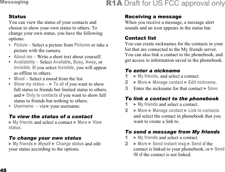 48Messaging R1A Draft for US FCC approval onlyStatusYou can view the status of your contacts and choose to show your own status to others. To change your own status, you have the following options:•Picture – Select a picture from Pictures or take a picture with the camera.•About me – Write a short text about yourself.•Availability – Select Available, Busy, Away, or Invisible. If you select Invisible, you will appear as offline to others.•Mood – Select a mood from the list.•Show my status – } To all if you want to show full status to friends but limited status to others, and } Only to contacts if you want to show full status to friends but nothing to others. •Username: – view your username.To view the status of a contact} My friends and select a contact } More } View status.To change your own status} My friends } Myself } Change status and edit your status according to the options.Receiving a messageWhen you receive a message, a message alert sounds and an icon appears in the status bar.Contact listYou can create nicknames for the contacts in your list that are connected to the My friends server. You can also link a contact to the phonebook, and get access to information saved in the phonebook.To enter a nickname1} My friends, and select a contact.2} More } Manage contact } Edit nickname.3Enter the nickname for that contact } Save.To link a contact to the phonebook1} My friends and select a contact.2} More } Manage contact } Link to contacts and select the contact in phonebook that you want to create a link to.To send a message from My friends1} My friends and select a contact.2} More } Send instant msg } Send if the contact is linked to your phonebook, or } Send IM if the contact is not linked.