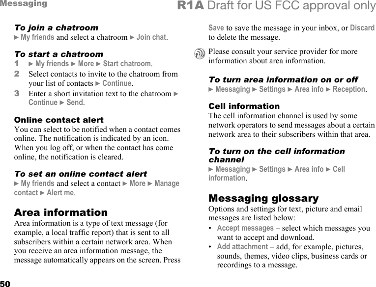 50Messaging R1A Draft for US FCC approval onlyTo join a chatroom} My friends and select a chatroom } Join chat.To start a chatroom1} My friends } More } Start chatroom.2Select contacts to invite to the chatroom from your list of contacts } Continue.3Enter a short invitation text to the chatroom } Continue } Send.Online contact alertYou can select to be notified when a contact comes online. The notification is indicated by an icon. When you log off, or when the contact has come online, the notification is cleared.To set an online contact alert} My friends and select a contact } More } Manage contact } Alert me.Area informationArea information is a type of text message (for example, a local traffic report) that is sent to all subscribers within a certain network area. When you receive an area information message, the message automatically appears on the screen. Press Save to save the message in your inbox, or Discard to delete the message.To turn area information on or off} Messaging } Settings } Area info } Reception.Cell informationThe cell information channel is used by some network operators to send messages about a certain network area to their subscribers within that area.To turn on the cell information channel} Messaging } Settings } Area info } Cell information.Messaging glossaryOptions and settings for text, picture and email messages are listed below:•Accept messages – select which messages you want to accept and download.•Add attachment – add, for example, pictures, sounds, themes, video clips, business cards or recordings to a message.Please consult your service provider for more information about area information.