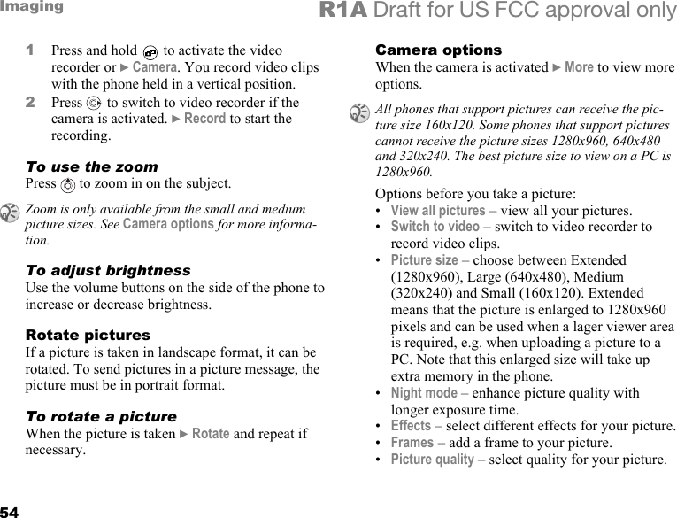 54Imaging R1A Draft for US FCC approval only1Press and hold   to activate the video recorder or } Camera. You record video clips with the phone held in a vertical position.2Press   to switch to video recorder if the camera is activated. } Record to start the recording.To use the zoomPress   to zoom in on the subject.To adjust brightnessUse the volume buttons on the side of the phone to increase or decrease brightness.Rotate picturesIf a picture is taken in landscape format, it can be rotated. To send pictures in a picture message, the picture must be in portrait format.To rotate a pictureWhen the picture is taken } Rotate and repeat if necessary.Camera optionsWhen the camera is activated } More to view more options.Options before you take a picture:•View all pictures – view all your pictures. •Switch to video – switch to video recorder to record video clips.•Picture size – choose between Extended (1280x960), Large (640x480), Medium (320x240) and Small (160x120). Extended means that the picture is enlarged to 1280x960 pixels and can be used when a lager viewer area is required, e.g. when uploading a picture to a PC. Note that this enlarged size will take up extra memory in the phone.•Night mode – enhance picture quality with longer exposure time.•Effects – select different effects for your picture.•Frames – add a frame to your picture.•Picture quality – select quality for your picture.Zoom is only available from the small and medium picture sizes. See Camera options for more informa-tion.All phones that support pictures can receive the pic-ture size 160x120. Some phones that support pictures cannot receive the picture sizes 1280x960, 640x480 and 320x240. The best picture size to view on a PC is 1280x960.