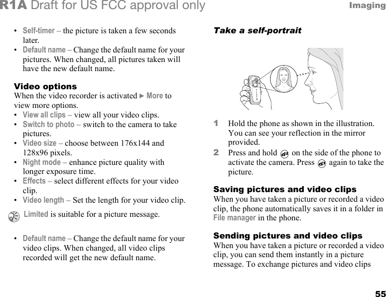 55ImagingR1A Draft for US FCC approval only•Self-timer – the picture is taken a few seconds later.•Default name – Change the default name for your pictures. When changed, all pictures taken will have the new default name.Video optionsWhen the video recorder is activated } More to view more options.•View all clips – view all your video clips.•Switch to photo – switch to the camera to take pictures.•Video size – choose between 176x144 and 128x96 pixels.•Night mode – enhance picture quality with longer exposure time.•Effects – select different effects for your video clip.•Video length – Set the length for your video clip.•Default name – Change the default name for your video clips. When changed, all video clips recorded will get the new default name.Take a self-portrait1Hold the phone as shown in the illustration. You can see your reflection in the mirror provided.2Press and hold   on the side of the phone to activate the camera. Press   again to take the picture.Saving pictures and video clipsWhen you have taken a picture or recorded a video clip, the phone automatically saves it in a folder in File manager in the phone.Sending pictures and video clipsWhen you have taken a picture or recorded a video clip, you can send them instantly in a picture message. To exchange pictures and video clips  Limited is suitable for a picture message.