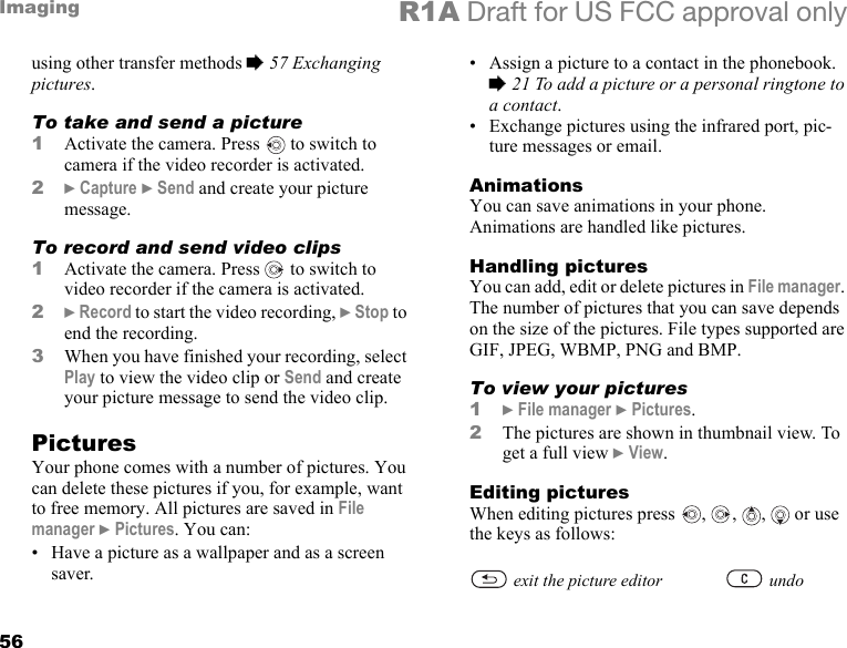 56Imaging R1A Draft for US FCC approval onlyusing other transfer methods % 57 Exchanging pictures.To take and send a picture1Activate the camera. Press   to switch to camera if the video recorder is activated.2} Capture } Send and create your picture message.To record and send video clips1Activate the camera. Press   to switch to video recorder if the camera is activated.2} Record to start the video recording, } Stop to end the recording. 3When you have finished your recording, select Play to view the video clip or Send and create your picture message to send the video clip.PicturesYour phone comes with a number of pictures. You can delete these pictures if you, for example, want to free memory. All pictures are saved in File manager } Pictures. You can:• Have a picture as a wallpaper and as a screen saver.• Assign a picture to a contact in the phonebook. % 21 To add a picture or a personal ringtone to a contact.• Exchange pictures using the infrared port, pic-ture messages or email.AnimationsYou can save animations in your phone. Animations are handled like pictures.Handling picturesYou can add, edit or delete pictures in File manager. The number of pictures that you can save depends on the size of the pictures. File types supported are GIF, JPEG, WBMP, PNG and BMP.To view your pictures1} File manager } Pictures. 2The pictures are shown in thumbnail view. To get a full view } View.Editing picturesWhen editing pictures press , ,  ,   or use the keys as follows:exit the picture editor undo