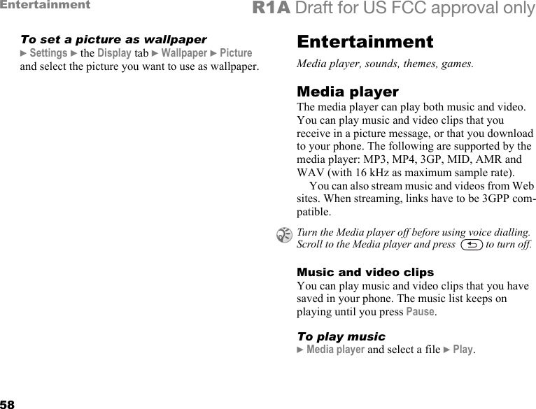 58Entertainment R1A Draft for US FCC approval onlyTo set a picture as wallpaper} Settings } the Display tab } Wallpaper } Picture and select the picture you want to use as wallpaper.EntertainmentMedia player, sounds, themes, games.Media playerThe media player can play both music and video. You can play music and video clips that you receive in a picture message, or that you download to your phone. The following are supported by the media player: MP3, MP4, 3GP, MID, AMR and WAV (with 16 kHz as maximum sample rate). You can also stream music and videos from Web sites. When streaming, links have to be 3GPP com-patible.Music and video clipsYou can play music and video clips that you have saved in your phone. The music list keeps on playing until you press Pause.To play music} Media player and select a file } Play.Turn the Media player off before using voice dialling. Scroll to the Media player and press   to turn off.