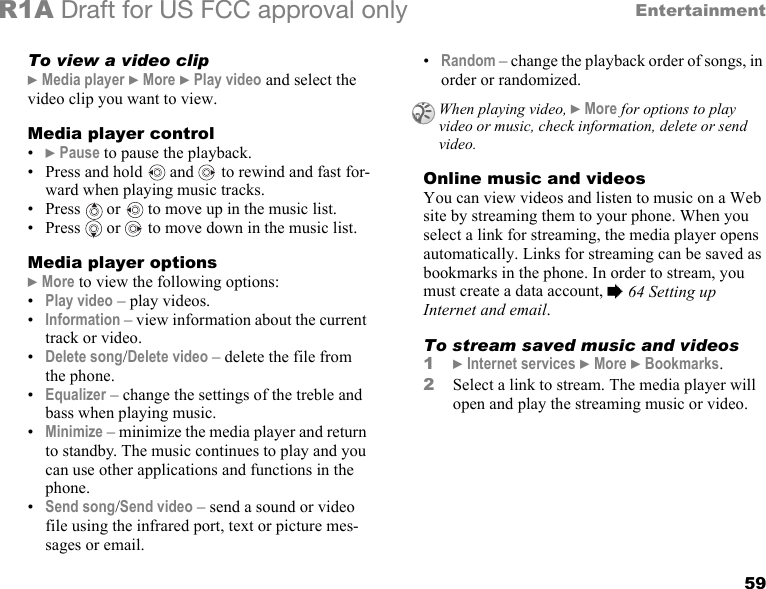 59EntertainmentR1A Draft for US FCC approval onlyTo view a video clip} Media player } More } Play video and select the video clip you want to view.Media player control•} Pause to pause the playback.• Press and hold   and   to rewind and fast for-ward when playing music tracks.• Press   or   to move up in the music list.• Press   or   to move down in the music list. Media player options} More to view the following options:•Play video – play videos.•Information – view information about the current track or video.•Delete song/Delete video – delete the file from the phone.•Equalizer – change the settings of the treble and bass when playing music.•Minimize – minimize the media player and return to standby. The music continues to play and you can use other applications and functions in the phone.•Send song/Send video – send a sound or video file using the infrared port, text or picture mes-sages or email.•Random – change the playback order of songs, in order or randomized.Online music and videosYou can view videos and listen to music on a Web site by streaming them to your phone. When you select a link for streaming, the media player opens automatically. Links for streaming can be saved as bookmarks in the phone. In order to stream, you must create a data account, % 64 Setting up Internet and email.To stream saved music and videos1} Internet services } More } Bookmarks.2Select a link to stream. The media player will open and play the streaming music or video.When playing video, } More for options to play video or music, check information, delete or send video.