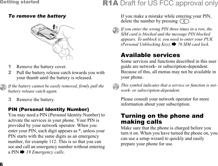 6Getting started R1A Draft for US FCC approval onlyTo remove the battery1Remove the battery cover.2Pull the battery release catch towards you with your thumb until the battery is released.3Remove the battery.PIN (Personal Identity Number)You may need a PIN (Personal Identity Number) to activate the services in your phone. Your PIN is provided by your network operator. When you enter your PIN, each digit appears as *, unless your PIN starts with the same digits as an emergency number, for example 112. This is so that you can see and call an emergency number without entering a PIN % 19 Emergency calls.If you make a mistake while entering your PIN, delete the number by pressing  .Available servicesSome services and functions described in this user guide are network- or subscription-dependent. Because of this, all menus may not be available in your phone.Please consult your network operator for more information about your subscription.Turning on the phone and making callsMake sure that the phone is charged before you turn it on. When you have turned the phone on, you can use a setup wizard to quickly and easily prepare your phone for use.If the battery cannot be easily removed, firmly pull the battery release catch again.If you enter the wrong PIN three times in a row, the SIM card is blocked and the message PIN blocked appears. To unblock it, you need to enter your PUK (Personal Unblocking Key), % 76 SIM card lock.This symbol indicates that a service or function is net-work- or subscription-dependent.