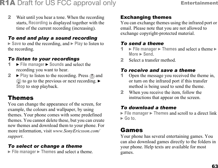 63EntertainmentR1A Draft for US FCC approval only2Wait until you hear a tone. When the recording starts, Recording is displayed together with the time of the current recording (increasing).To end and play a sound recording} Save to end the recording, and } Play to listen to the recording.To listen to your recordings1} File manager } Sounds and select the recording you want to hear.2} Play to listen to the recording. Press   and  to go to the previous or next recording. } Stop to stop playback.ThemesYou can change the appearance of the screen, for example, the colours and wallpaper, by using themes. Your phone comes with some predefined themes. You cannot delete these, but you can create new themes and download them to your phone. For more information, visit www.SonyEricsson.com/support.To select or change a theme} File manager } Themes and select a theme.Exchanging themesYou can exchange themes using the infrared port or email. Please note that you are not allowed to exchange copyright-protected material.To send a theme1} File manager } Themes and select a theme } More } Send.2Select a transfer method.To receive and save a theme1Open the message you received the theme in, or turn on the infrared port if this transfer method is being used to send the theme.2When you receive the item, follow the instructions that appear on the screen.To download a theme} File manager } Themes and scroll to a direct link } Go to.GamesYour phone has several entertaining games. You can also download games directly to the folders in your phone. Help texts are available for most games.